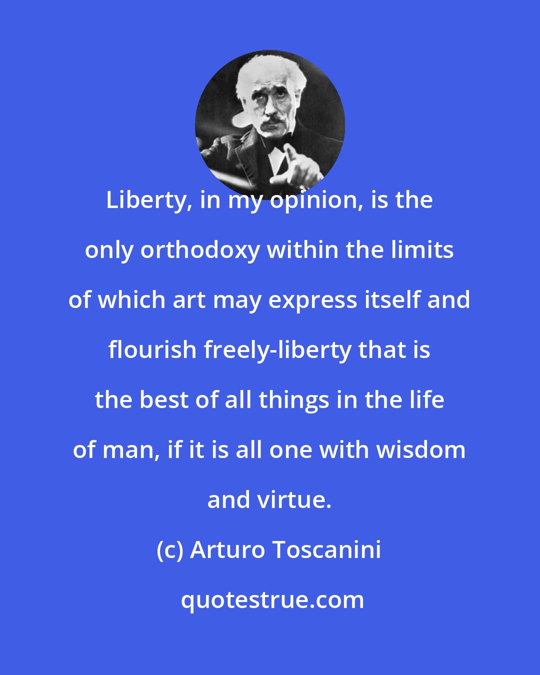 Arturo Toscanini: Liberty, in my opinion, is the only orthodoxy within the limits of which art may express itself and flourish freely-liberty that is the best of all things in the life of man, if it is all one with wisdom and virtue.