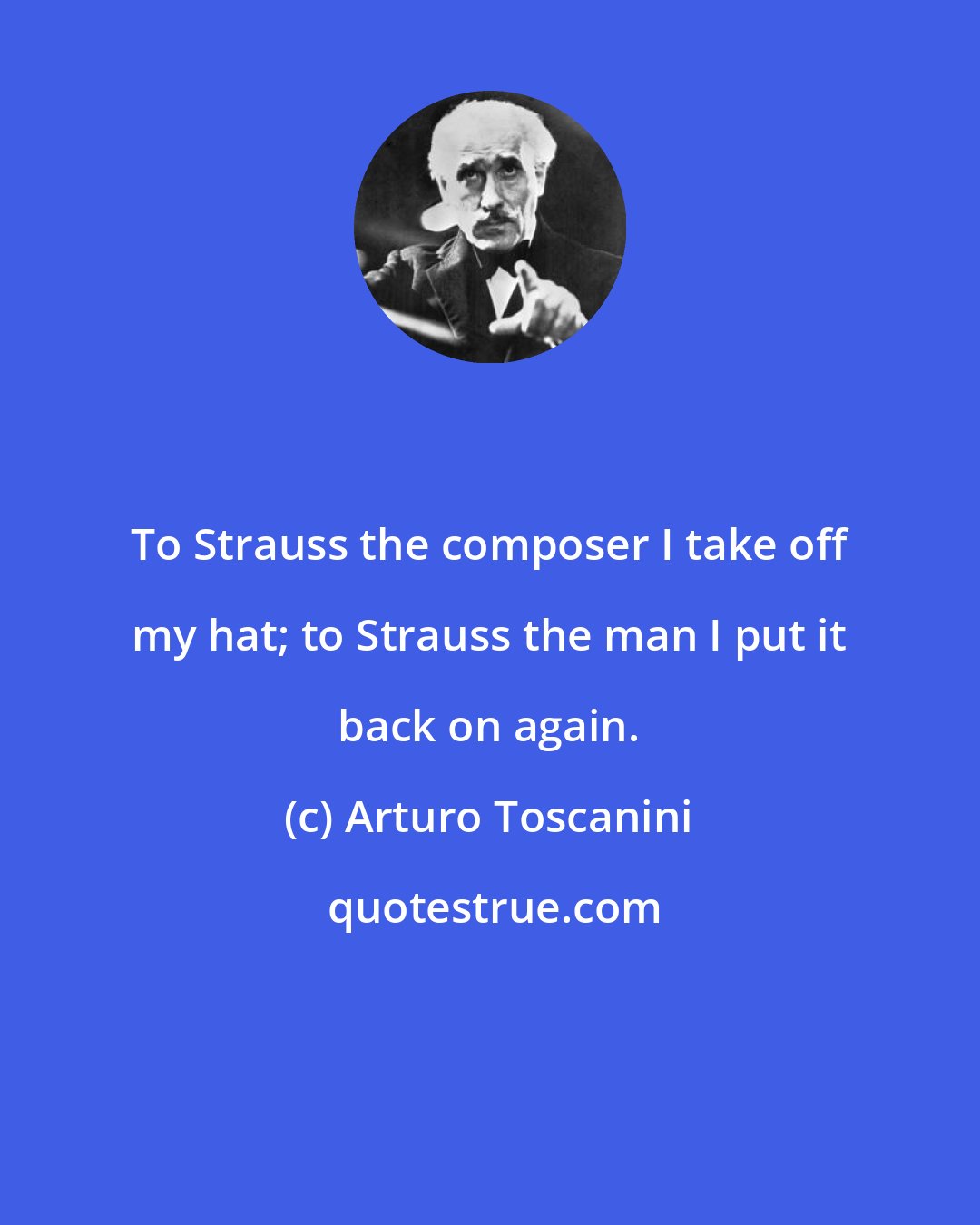 Arturo Toscanini: To Strauss the composer I take off my hat; to Strauss the man I put it back on again.