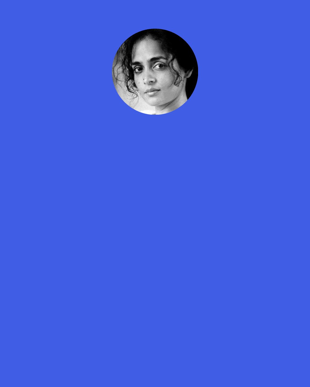 Arundhati Roy: Anyway, what is a country? When people say, "Tell me about India," I say, "Which India?.... The land of poetry and mad rebellion? The one that produces haunting music and exquisite textiles? The one that invented the caste system and celebrates the genocide of Muslims and Sikhs and the lynching of Dalits? The country of dollar billionaires? Or the one in which 800 million live on less than half-a-dollar a day? Which India?"