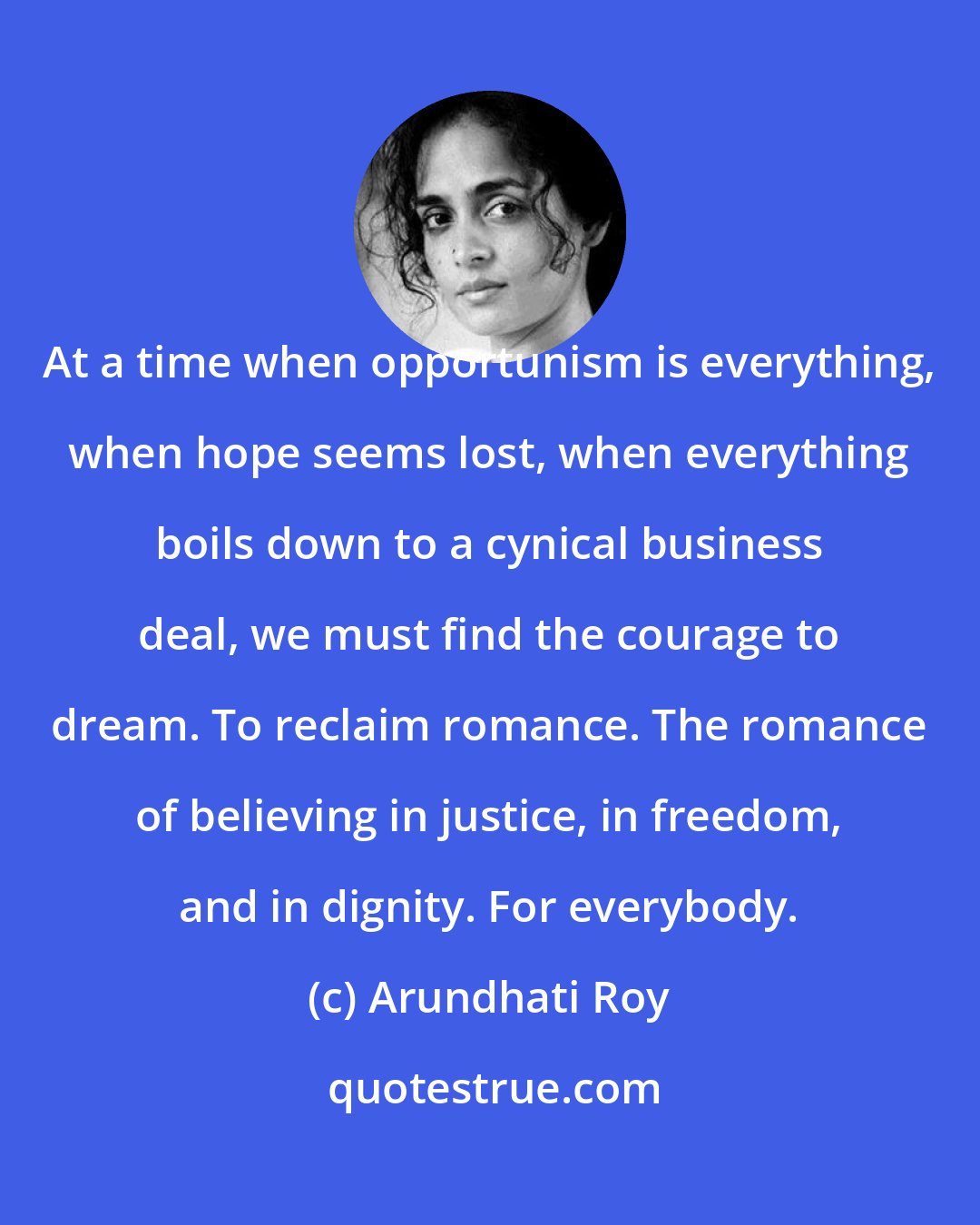 Arundhati Roy: At a time when opportunism is everything, when hope seems lost, when everything boils down to a cynical business deal, we must find the courage to dream. To reclaim romance. The romance of believing in justice, in freedom, and in dignity. For everybody.