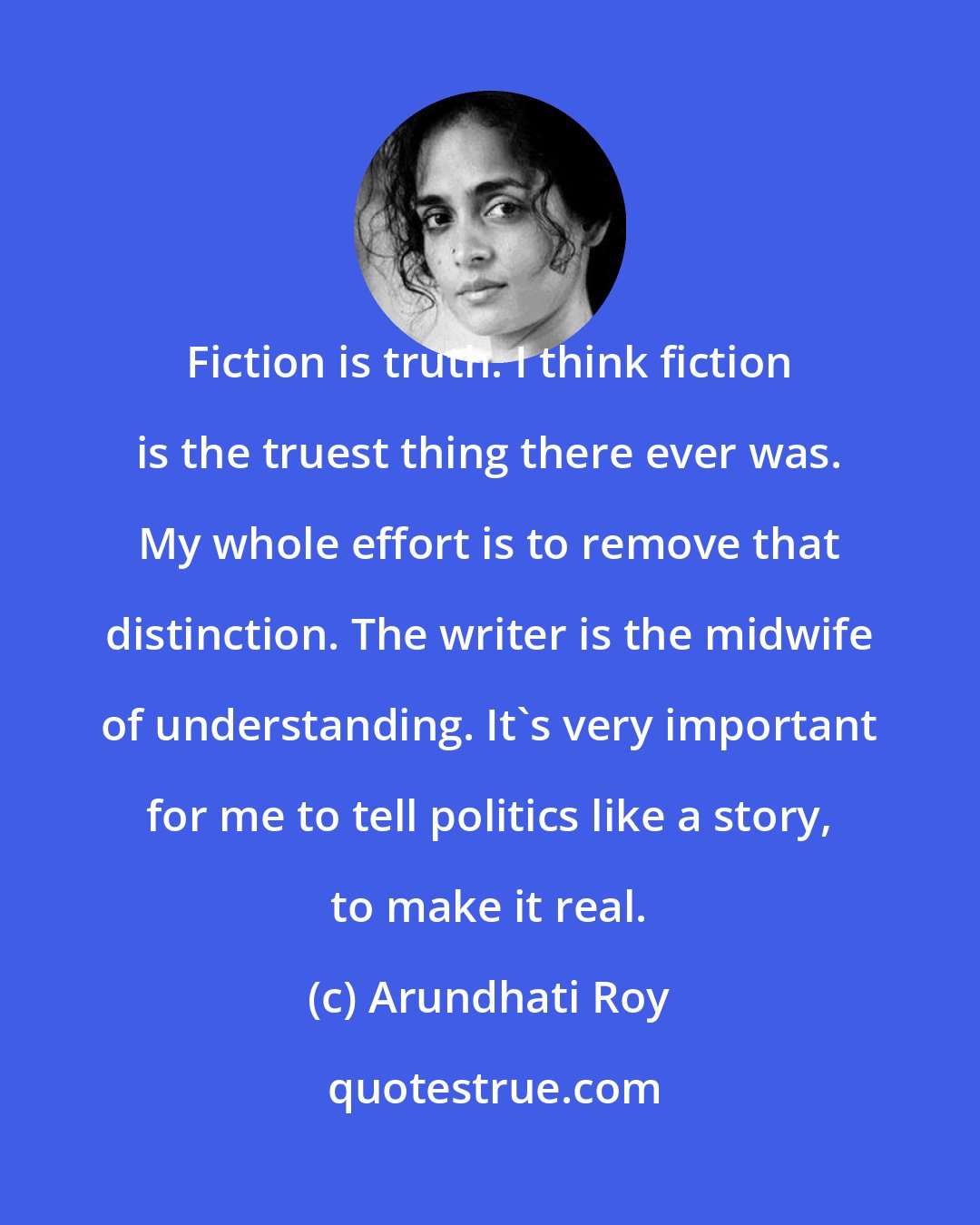 Arundhati Roy: Fiction is truth. I think fiction is the truest thing there ever was. My whole effort is to remove that distinction. The writer is the midwife of understanding. It's very important for me to tell politics like a story, to make it real.