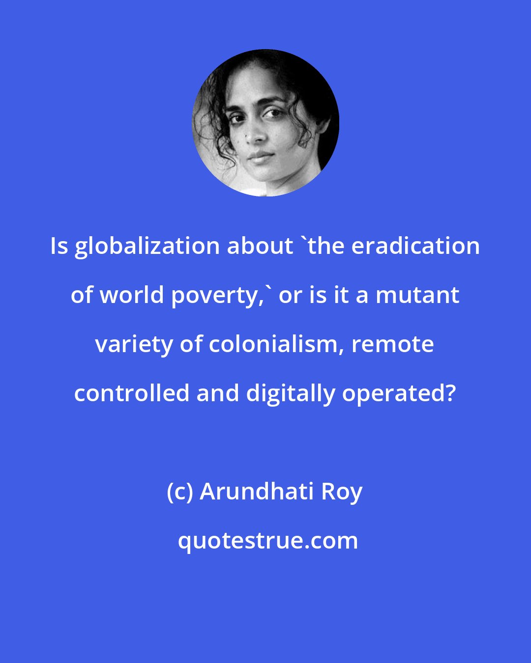 Arundhati Roy: Is globalization about 'the eradication of world poverty,' or is it a mutant variety of colonialism, remote controlled and digitally operated?