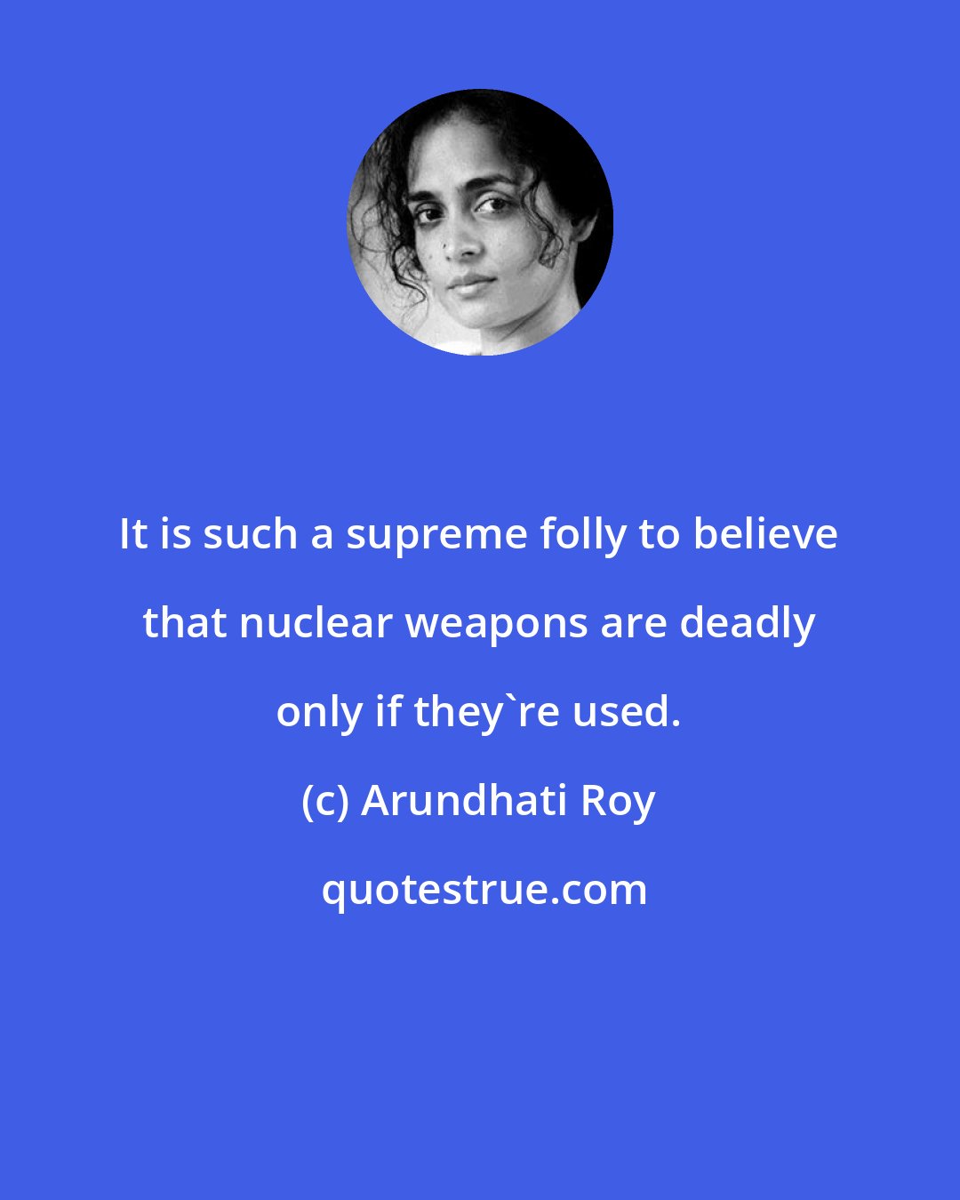 Arundhati Roy: It is such a supreme folly to believe that nuclear weapons are deadly only if they're used.