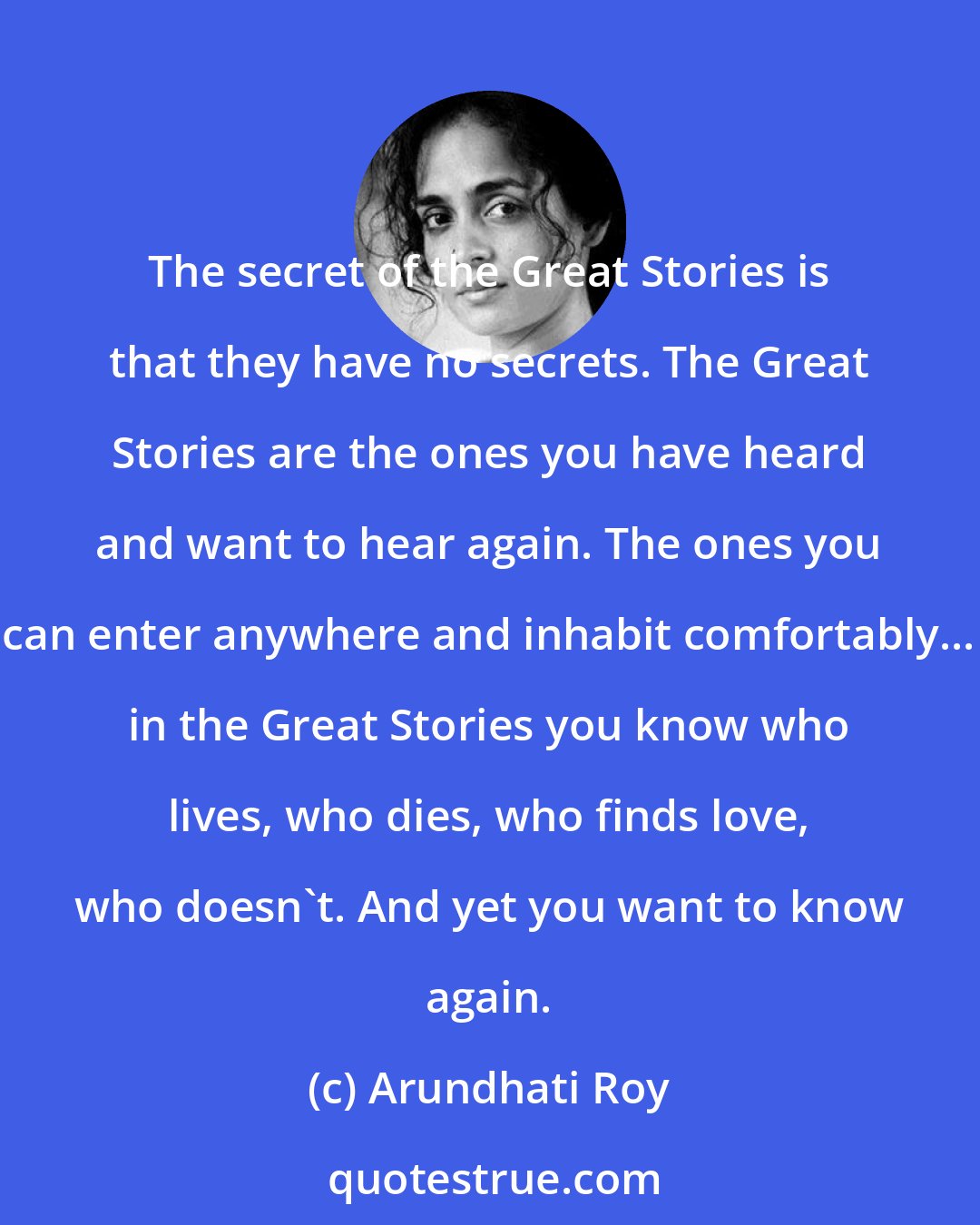 Arundhati Roy: The secret of the Great Stories is that they have no secrets. The Great Stories are the ones you have heard and want to hear again. The ones you can enter anywhere and inhabit comfortably... in the Great Stories you know who lives, who dies, who finds love, who doesn't. And yet you want to know again.