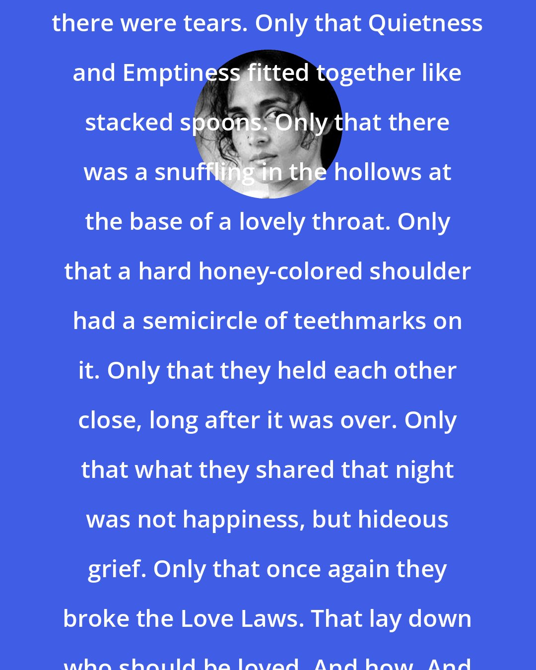 Arundhati Roy: But what was there to say? Only that there were tears. Only that Quietness and Emptiness fitted together like stacked spoons. Only that there was a snuffling in the hollows at the base of a lovely throat. Only that a hard honey-colored shoulder had a semicircle of teethmarks on it. Only that they held each other close, long after it was over. Only that what they shared that night was not happiness, but hideous grief. Only that once again they broke the Love Laws. That lay down who should be loved. And how. And how much.