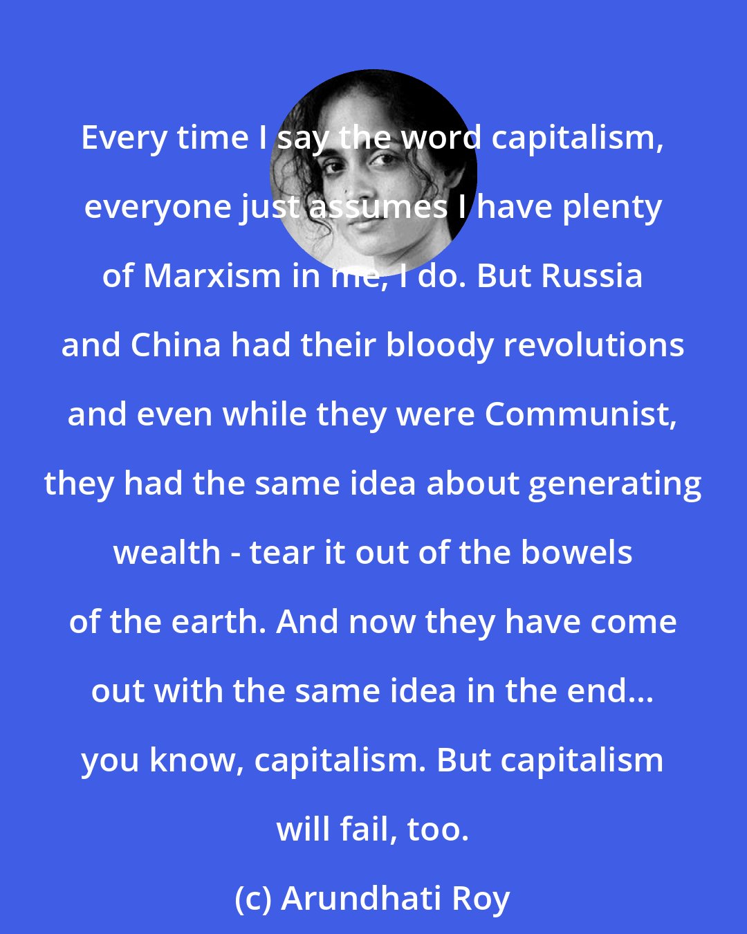 Arundhati Roy: Every time I say the word capitalism, everyone just assumes I have plenty of Marxism in me, I do. But Russia and China had their bloody revolutions and even while they were Communist, they had the same idea about generating wealth - tear it out of the bowels of the earth. And now they have come out with the same idea in the end... you know, capitalism. But capitalism will fail, too.