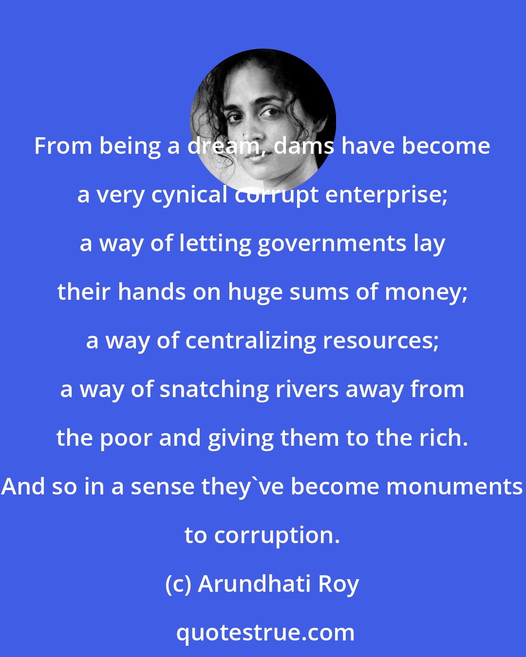 Arundhati Roy: From being a dream, dams have become a very cynical corrupt enterprise; a way of letting governments lay their hands on huge sums of money; a way of centralizing resources; a way of snatching rivers away from the poor and giving them to the rich. And so in a sense they've become monuments to corruption.