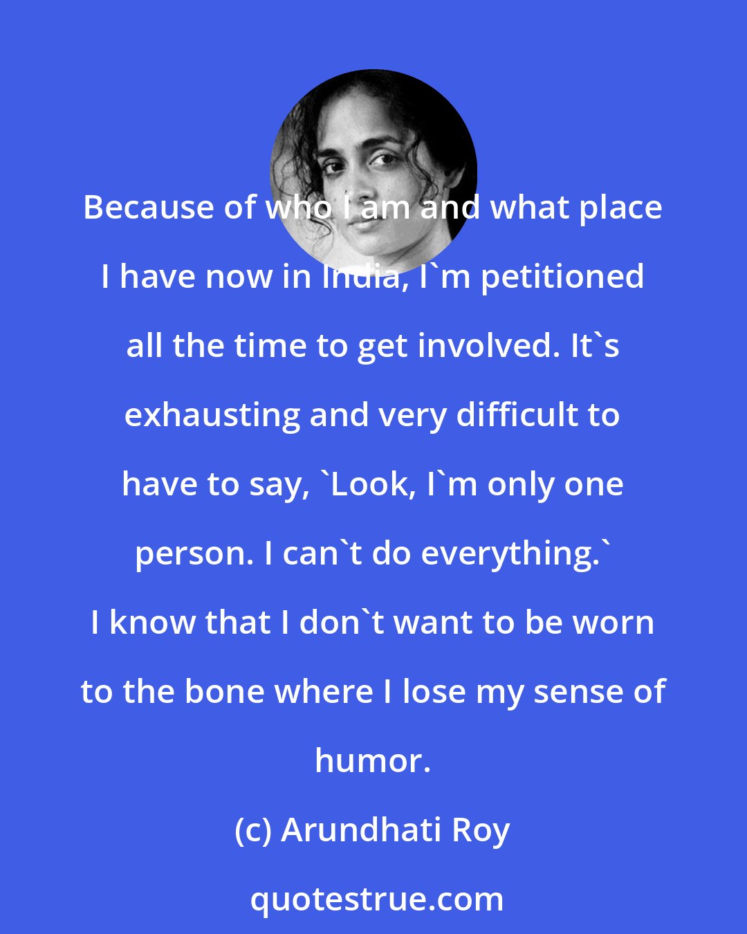 Arundhati Roy: Because of who I am and what place I have now in India, I'm petitioned all the time to get involved. It's exhausting and very difficult to have to say, 'Look, I'm only one person. I can't do everything.' I know that I don't want to be worn to the bone where I lose my sense of humor.