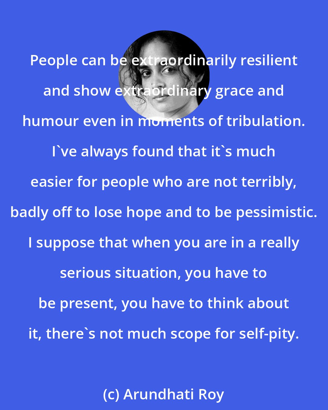 Arundhati Roy: People can be extraordinarily resilient and show extraordinary grace and humour even in moments of tribulation. I've always found that it's much easier for people who are not terribly, badly off to lose hope and to be pessimistic. I suppose that when you are in a really serious situation, you have to be present, you have to think about it, there's not much scope for self-pity.