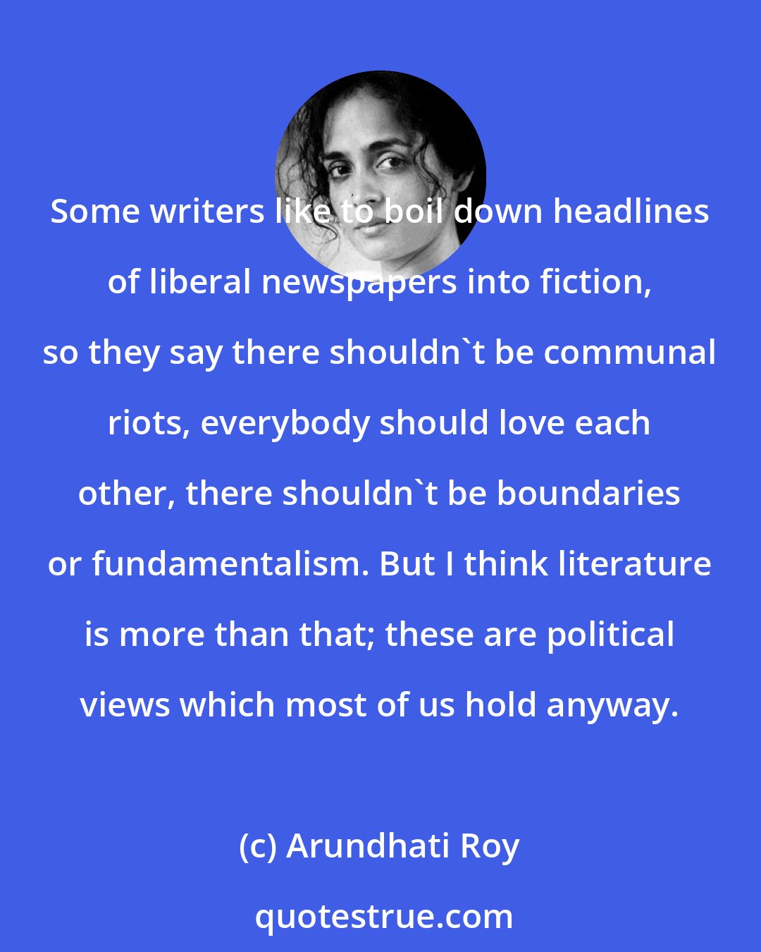 Arundhati Roy: Some writers like to boil down headlines of liberal newspapers into fiction, so they say there shouldn't be communal riots, everybody should love each other, there shouldn't be boundaries or fundamentalism. But I think literature is more than that; these are political views which most of us hold anyway.