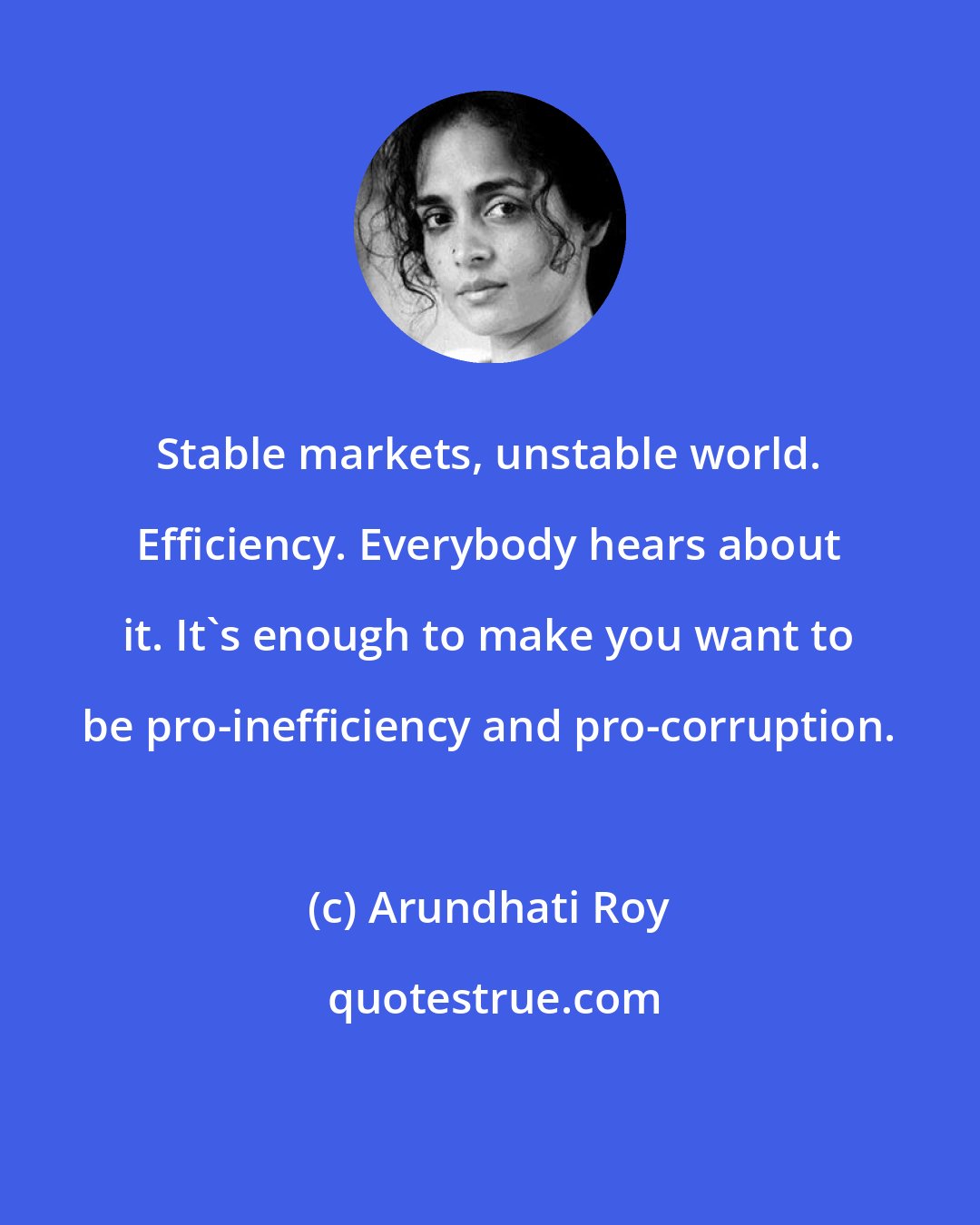 Arundhati Roy: Stable markets, unstable world. Efficiency. Everybody hears about it. It's enough to make you want to be pro-inefficiency and pro-corruption.