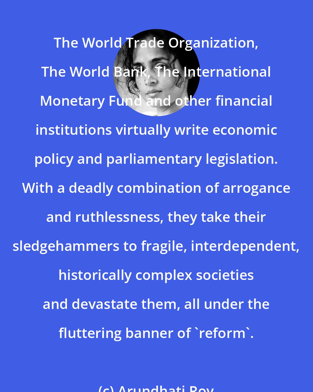 Arundhati Roy: The World Trade Organization, The World Bank, The International Monetary Fund and other financial institutions virtually write economic policy and parliamentary legislation. With a deadly combination of arrogance and ruthlessness, they take their sledgehammers to fragile, interdependent, historically complex societies and devastate them, all under the fluttering banner of 'reform'.