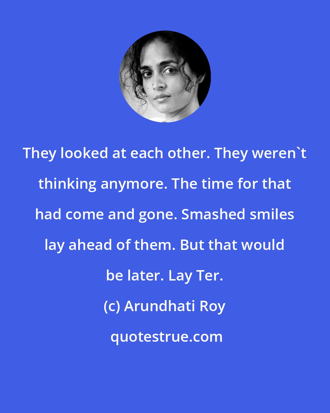 Arundhati Roy: They looked at each other. They weren't thinking anymore. The time for that had come and gone. Smashed smiles lay ahead of them. But that would be later. Lay Ter.