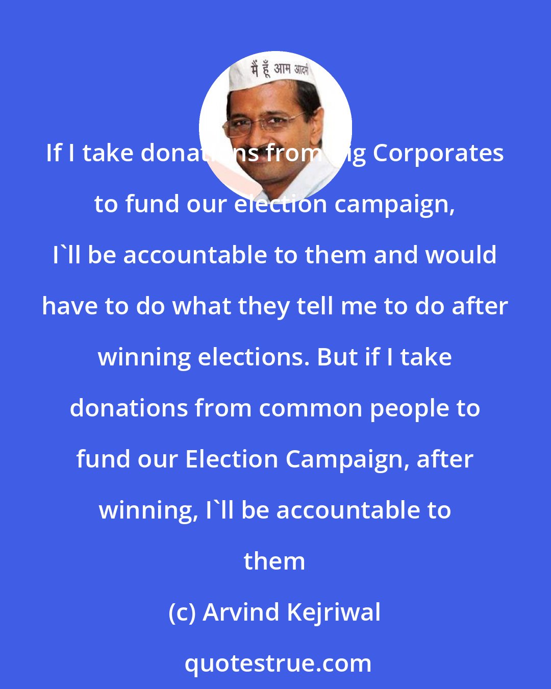 Arvind Kejriwal: If I take donations from Big Corporates to fund our election campaign, I'll be accountable to them and would have to do what they tell me to do after winning elections. But if I take donations from common people to fund our Election Campaign, after winning, I'll be accountable to them