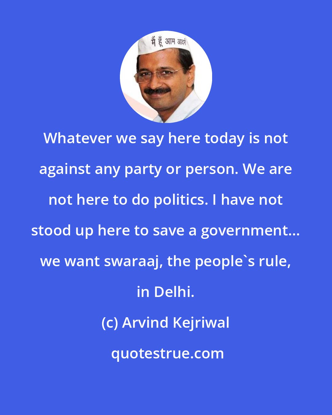 Arvind Kejriwal: Whatever we say here today is not against any party or person. We are not here to do politics. I have not stood up here to save a government... we want swaraaj, the people's rule, in Delhi.
