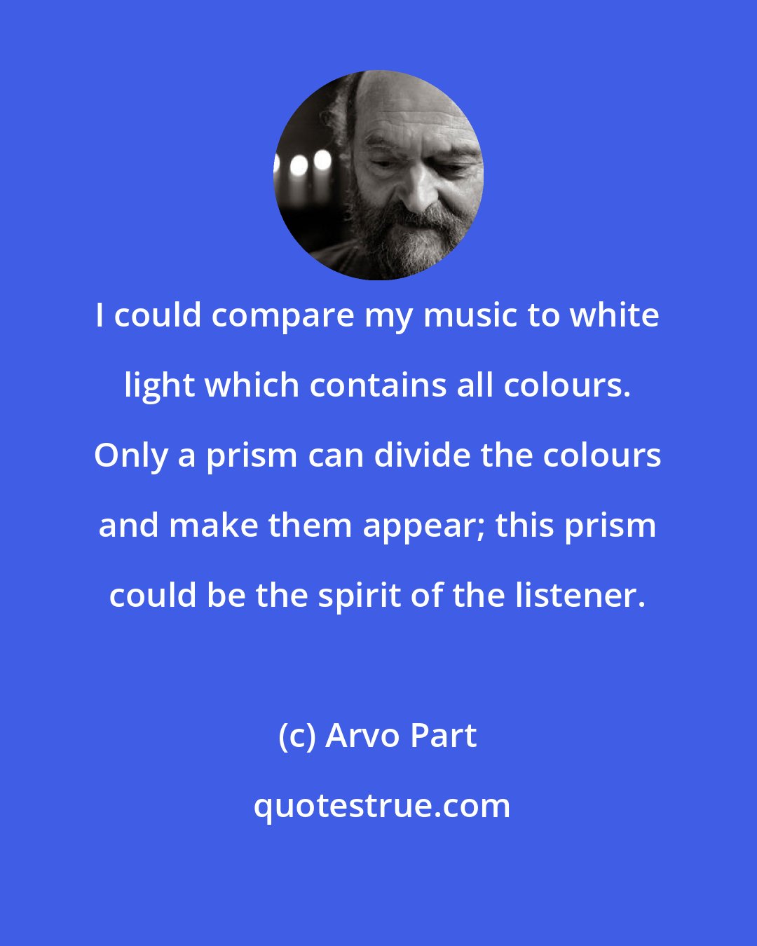 Arvo Part: I could compare my music to white light which contains all colours. Only a prism can divide the colours and make them appear; this prism could be the spirit of the listener.