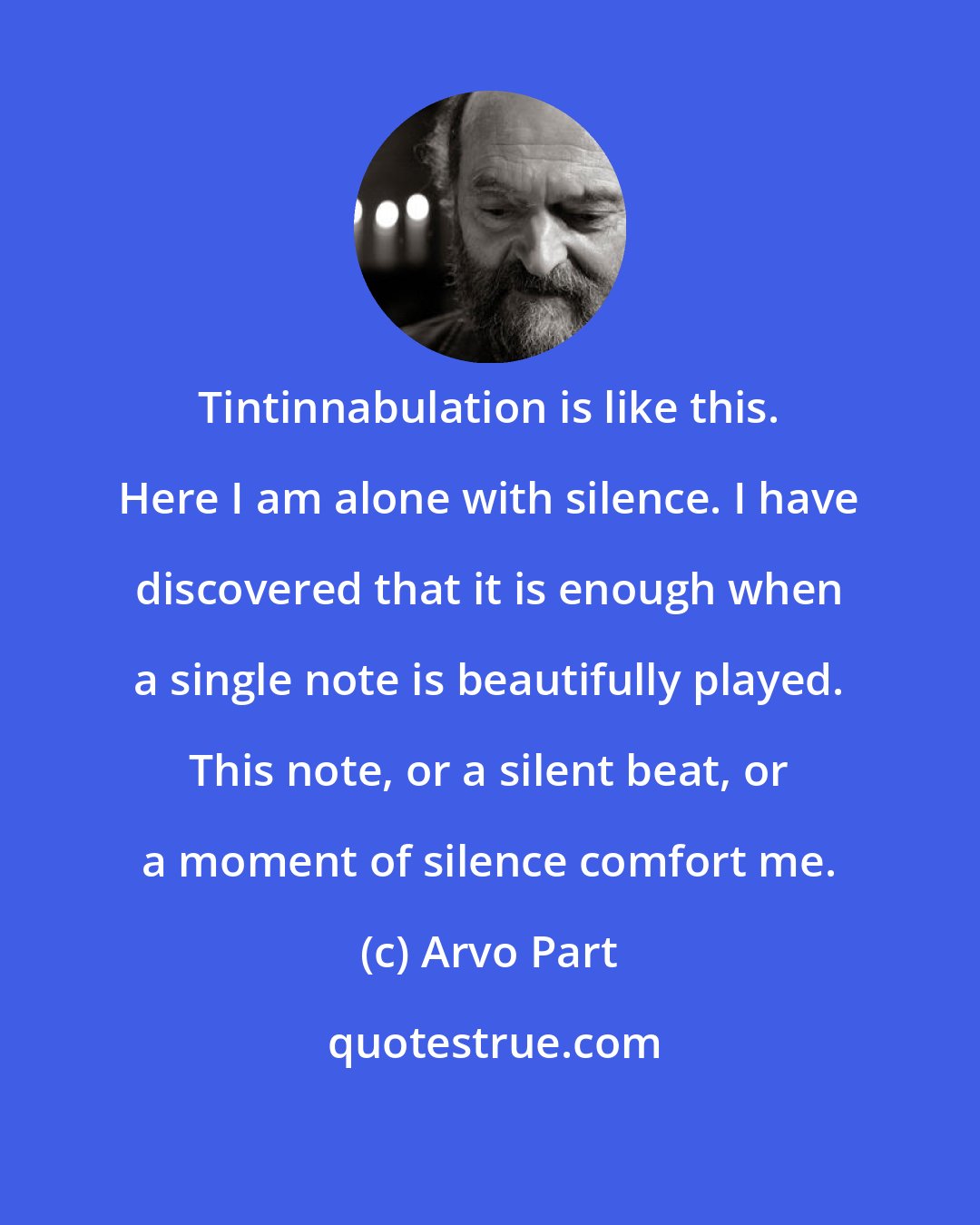 Arvo Part: Tintinnabulation is like this. Here I am alone with silence. I have discovered that it is enough when a single note is beautifully played. This note, or a silent beat, or a moment of silence comfort me.