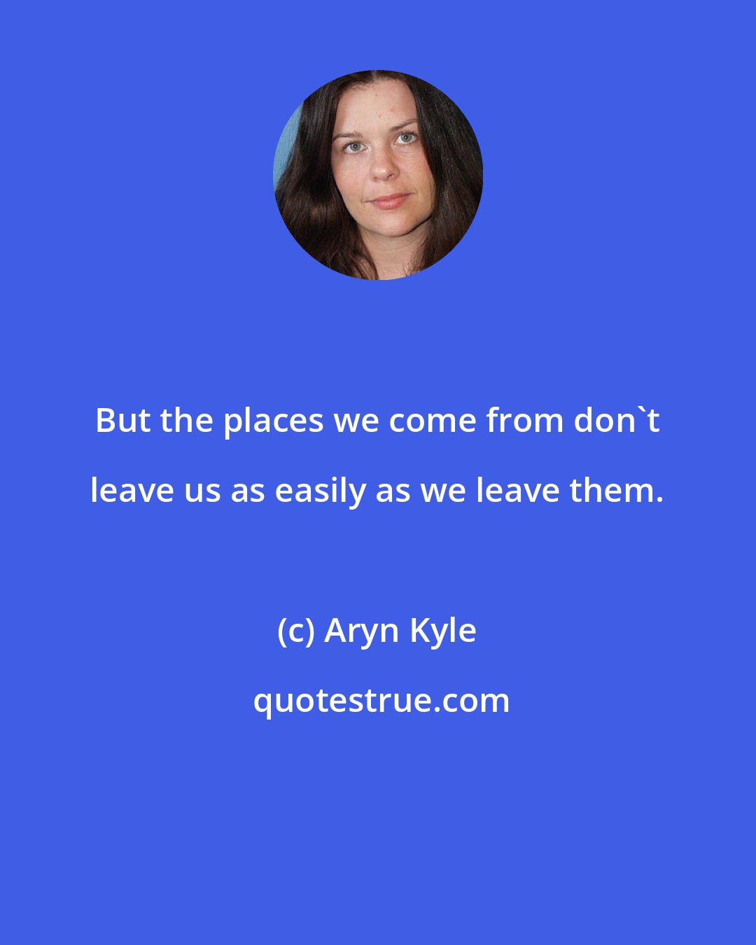 Aryn Kyle: But the places we come from don't leave us as easily as we leave them.