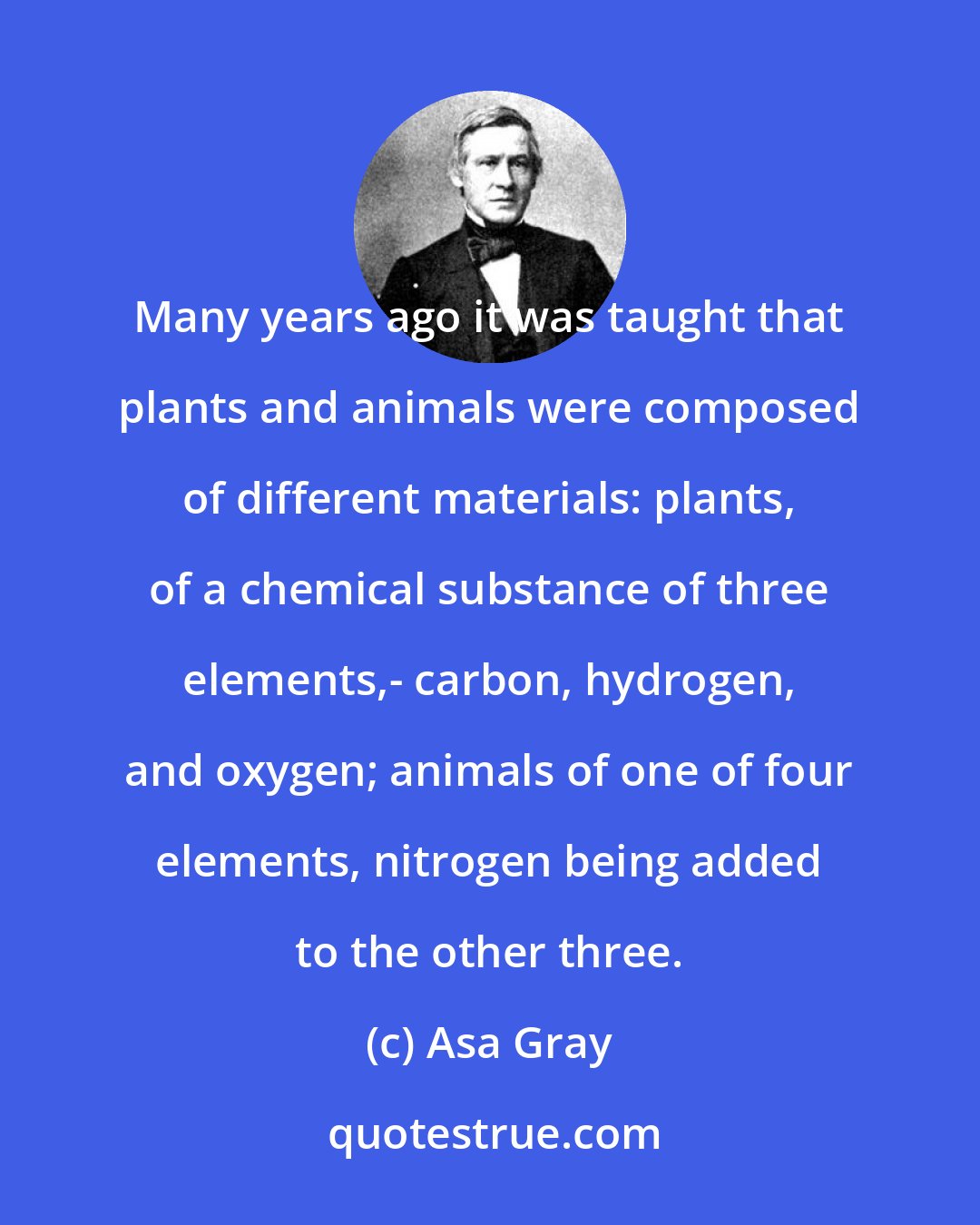 Asa Gray: Many years ago it was taught that plants and animals were composed of different materials: plants, of a chemical substance of three elements,- carbon, hydrogen, and oxygen; animals of one of four elements, nitrogen being added to the other three.