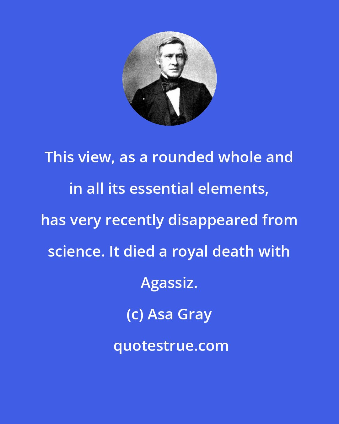 Asa Gray: This view, as a rounded whole and in all its essential elements, has very recently disappeared from science. It died a royal death with Agassiz.