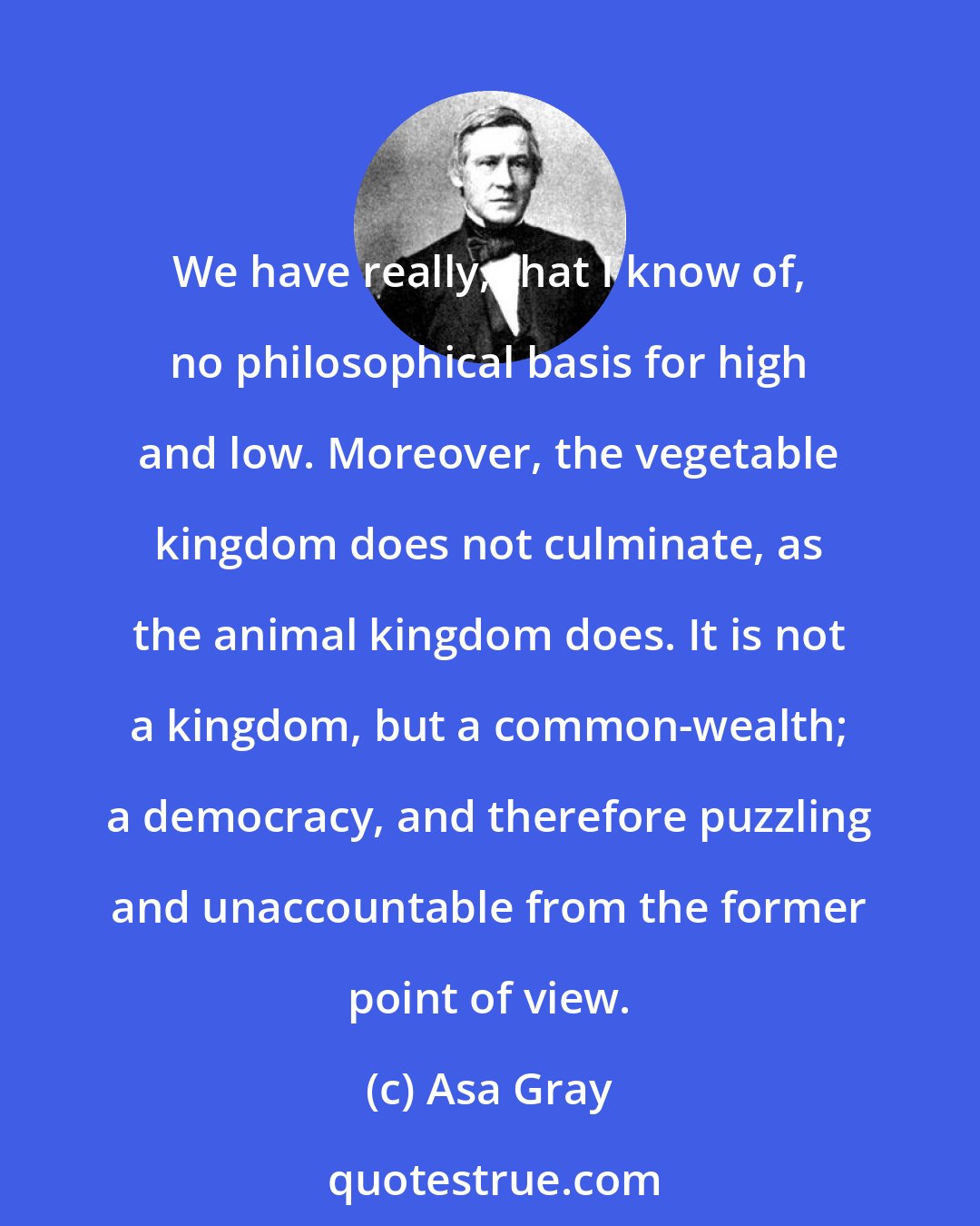 Asa Gray: We have really, that I know of, no philosophical basis for high and low. Moreover, the vegetable kingdom does not culminate, as the animal kingdom does. It is not a kingdom, but a common-wealth; a democracy, and therefore puzzling and unaccountable from the former point of view.