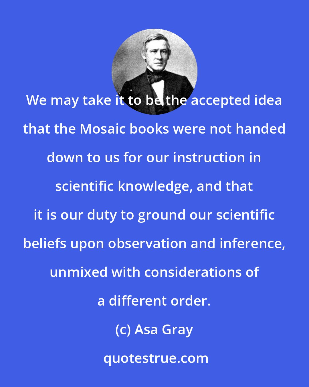 Asa Gray: We may take it to be the accepted idea that the Mosaic books were not handed down to us for our instruction in scientific knowledge, and that it is our duty to ground our scientific beliefs upon observation and inference, unmixed with considerations of a different order.