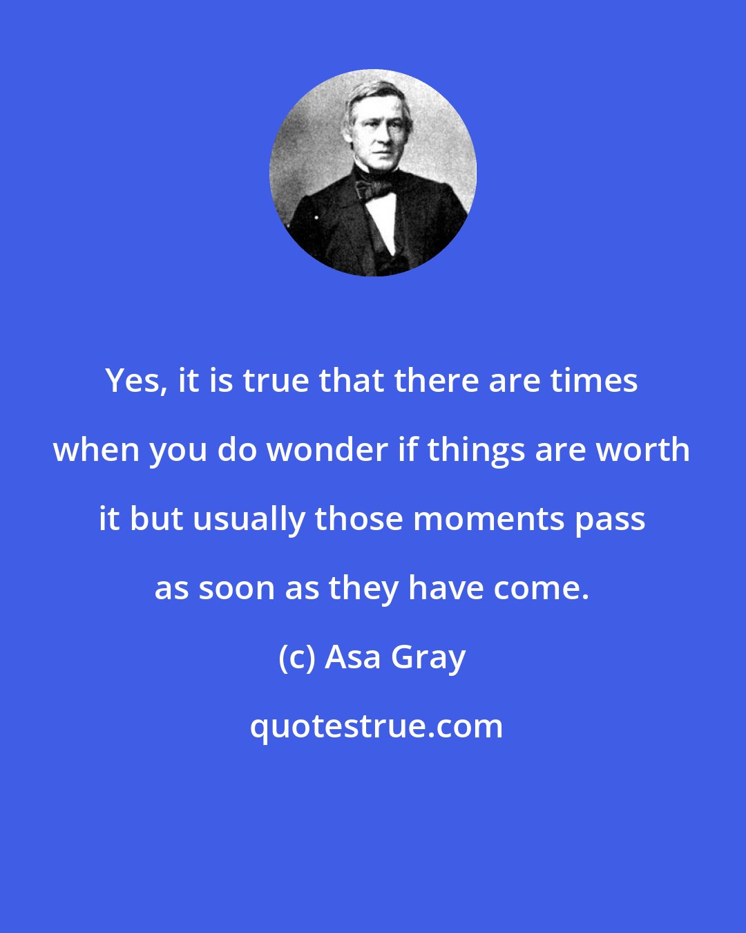 Asa Gray: Yes, it is true that there are times when you do wonder if things are worth it but usually those moments pass as soon as they have come.