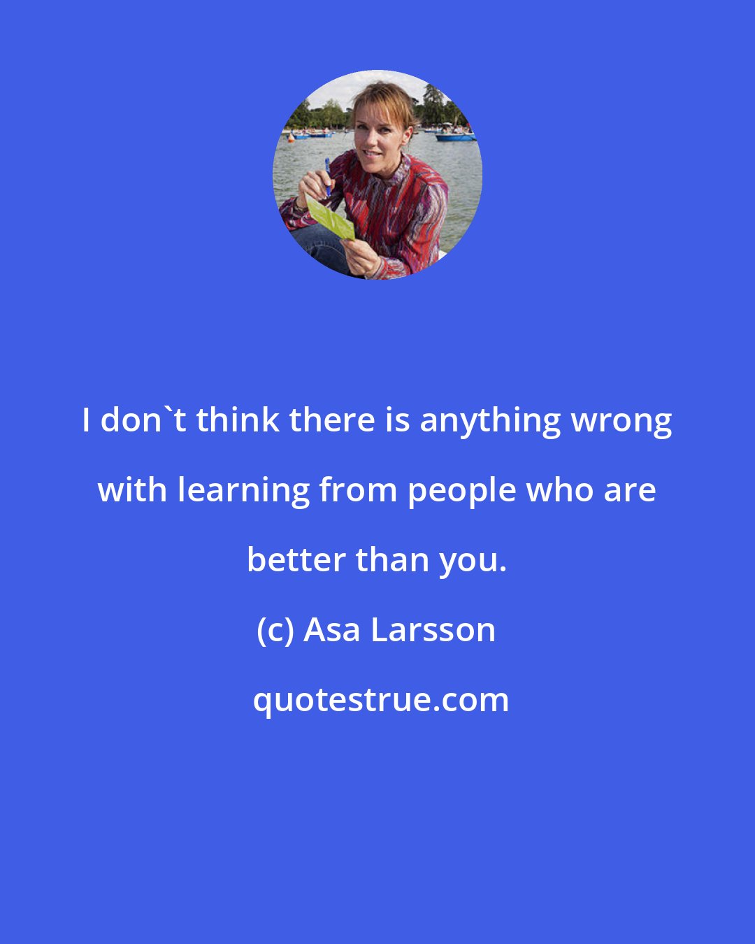 Asa Larsson: I don't think there is anything wrong with learning from people who are better than you.
