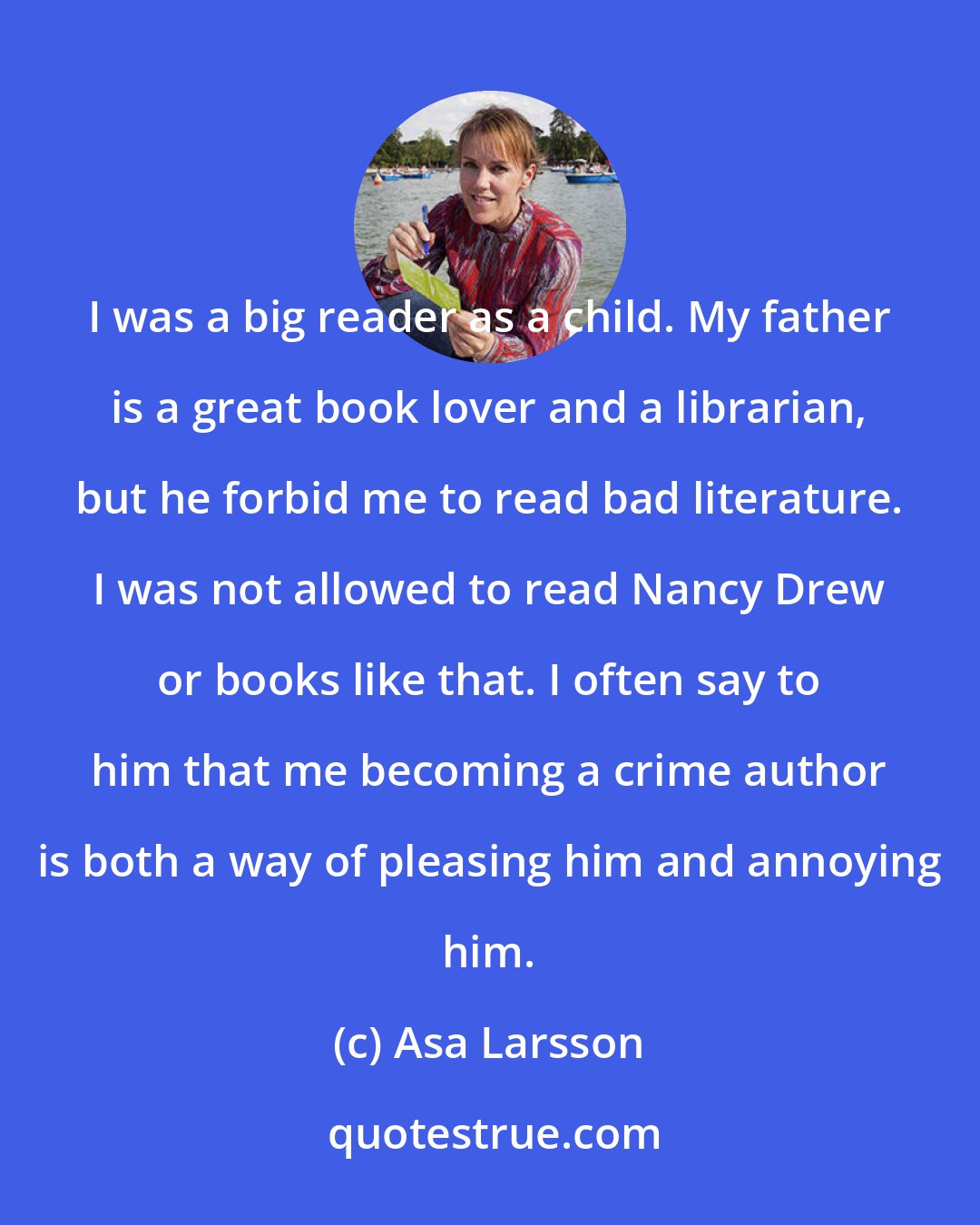 Asa Larsson: I was a big reader as a child. My father is a great book lover and a librarian, but he forbid me to read bad literature. I was not allowed to read Nancy Drew or books like that. I often say to him that me becoming a crime author is both a way of pleasing him and annoying him.