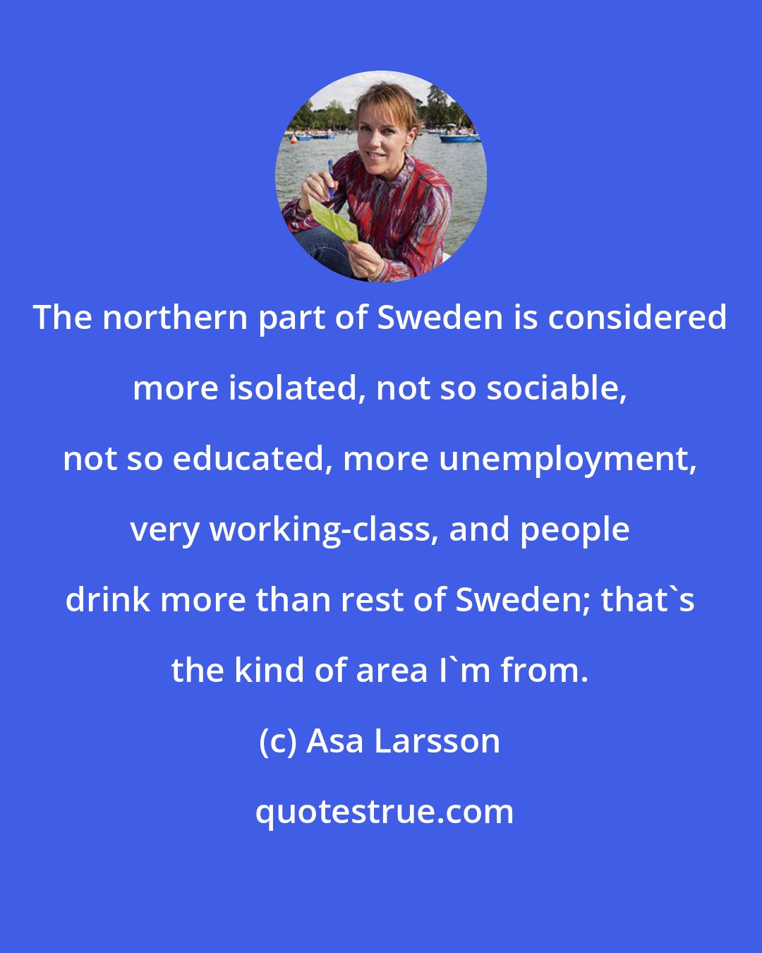 Asa Larsson: The northern part of Sweden is considered more isolated, not so sociable, not so educated, more unemployment, very working-class, and people drink more than rest of Sweden; that's the kind of area I'm from.