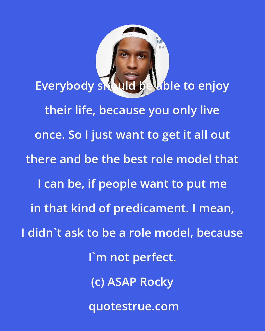 ASAP Rocky: Everybody should be able to enjoy their life, because you only live once. So I just want to get it all out there and be the best role model that I can be, if people want to put me in that kind of predicament. I mean, I didn't ask to be a role model, because I'm not perfect.