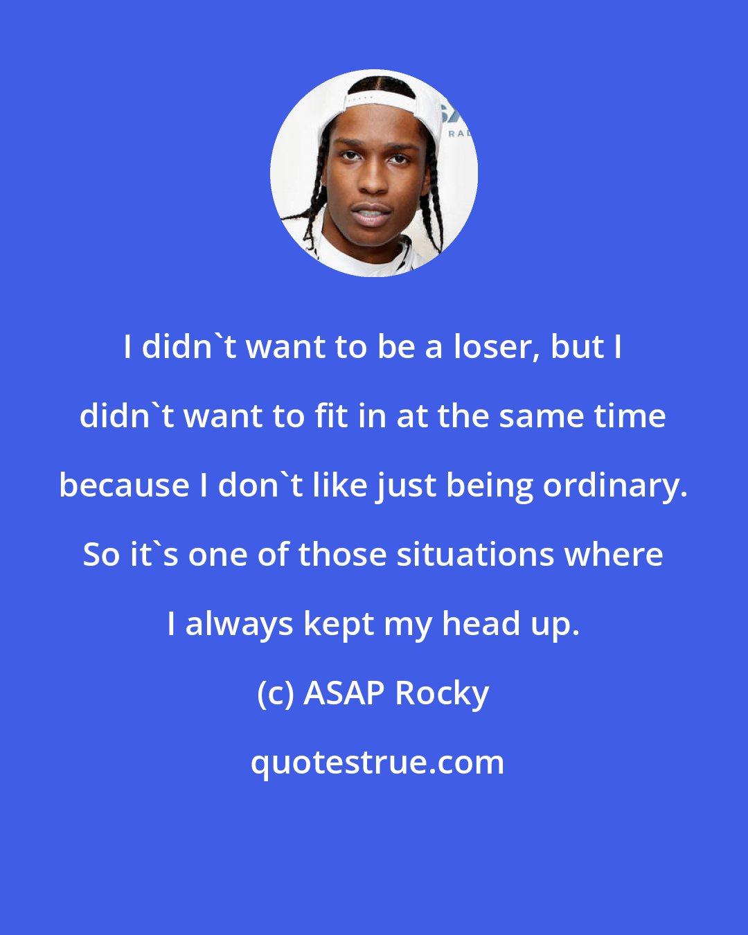 ASAP Rocky: I didn't want to be a loser, but I didn't want to fit in at the same time because I don't like just being ordinary. So it's one of those situations where I always kept my head up.