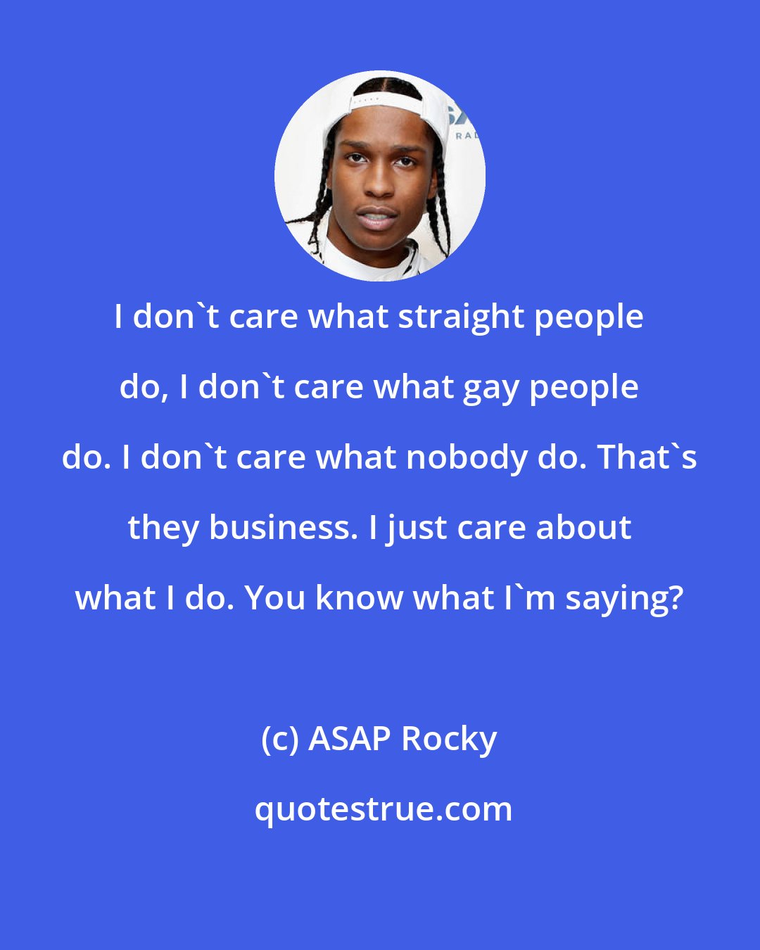 ASAP Rocky: I don't care what straight people do, I don't care what gay people do. I don't care what nobody do. That's they business. I just care about what I do. You know what I'm saying?