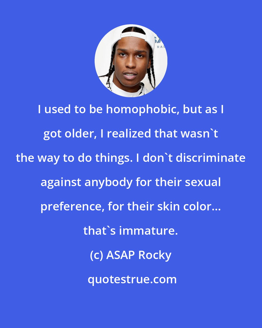 ASAP Rocky: I used to be homophobic, but as I got older, I realized that wasn't the way to do things. I don't discriminate against anybody for their sexual preference, for their skin color... that's immature.