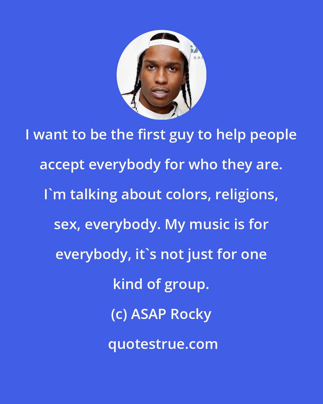 ASAP Rocky: I want to be the first guy to help people accept everybody for who they are. I'm talking about colors, religions, sex, everybody. My music is for everybody, it's not just for one kind of group.