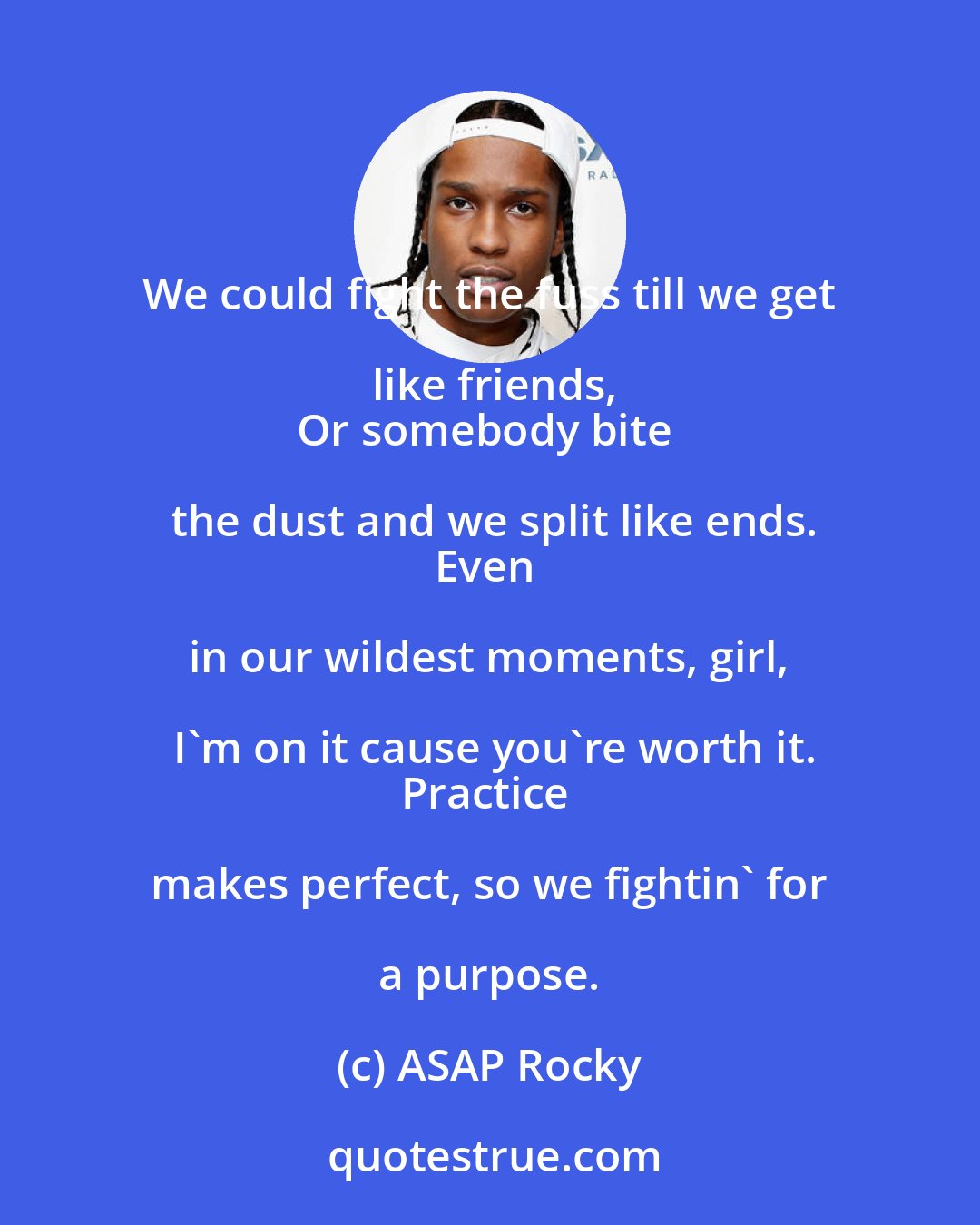 ASAP Rocky: We could fight the fuss till we get like friends,
Or somebody bite the dust and we split like ends.
Even in our wildest moments, girl, I'm on it cause you're worth it.
Practice makes perfect, so we fightin' for a purpose.