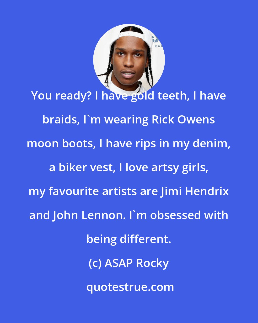 ASAP Rocky: You ready? I have gold teeth, I have braids, I'm wearing Rick Owens moon boots, I have rips in my denim, a biker vest, I love artsy girls, my favourite artists are Jimi Hendrix and John Lennon. I'm obsessed with being different.