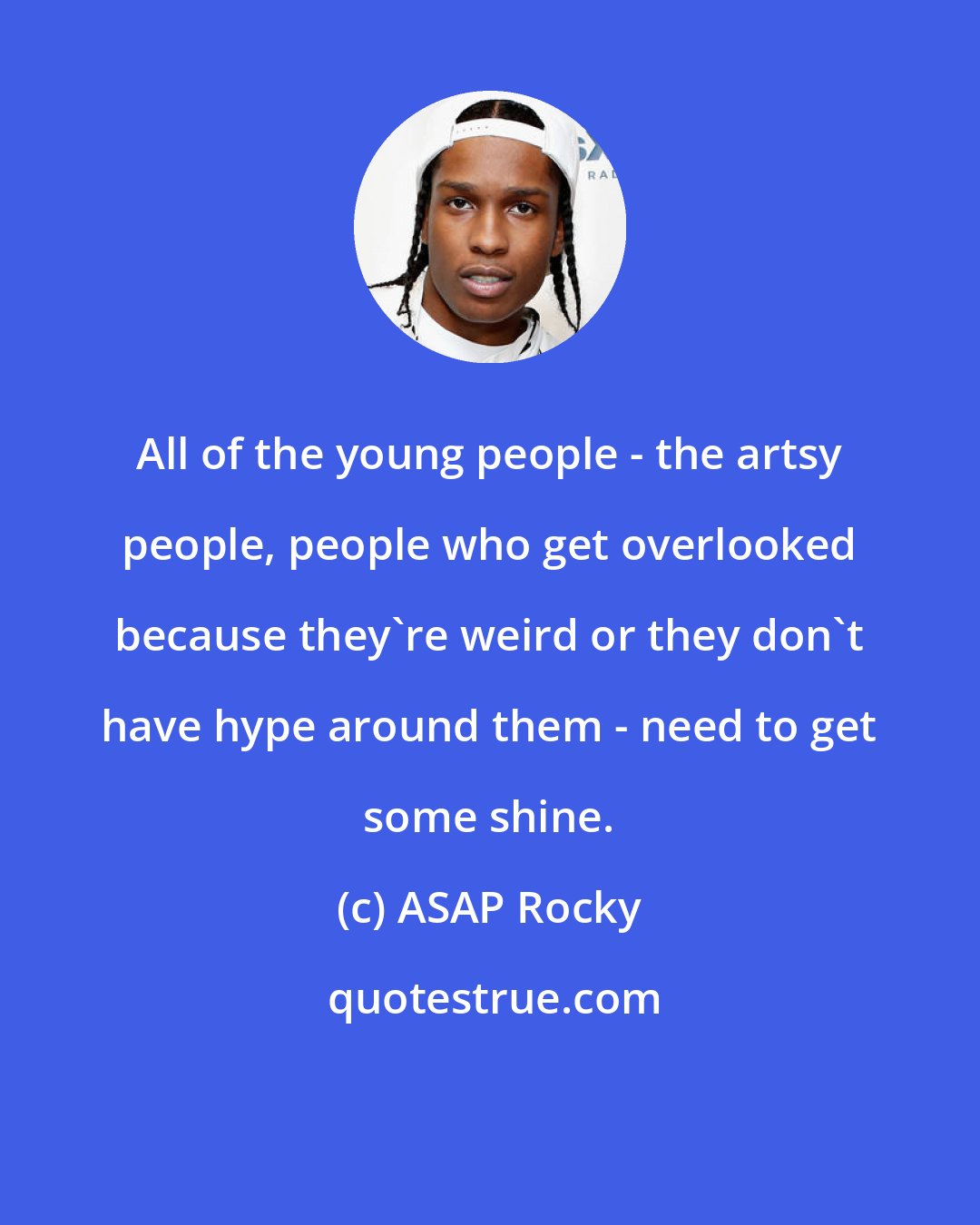 ASAP Rocky: All of the young people - the artsy people, people who get overlooked because they're weird or they don't have hype around them - need to get some shine.