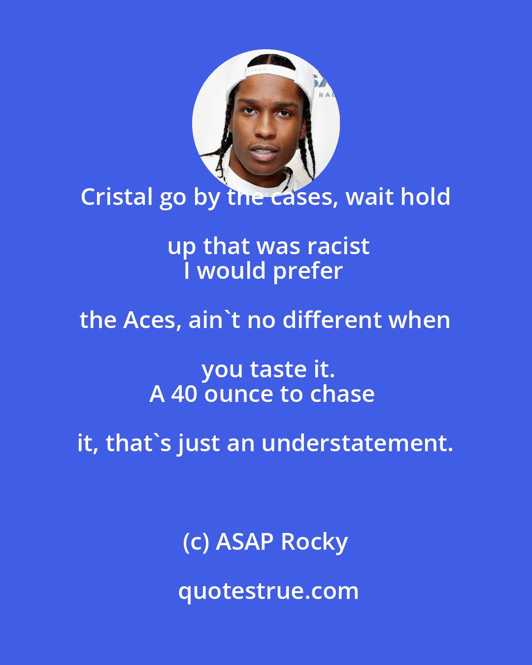 ASAP Rocky: Cristal go by the cases, wait hold up that was racist
I would prefer the Aces, ain't no different when you taste it.
A 40 ounce to chase it, that's just an understatement.