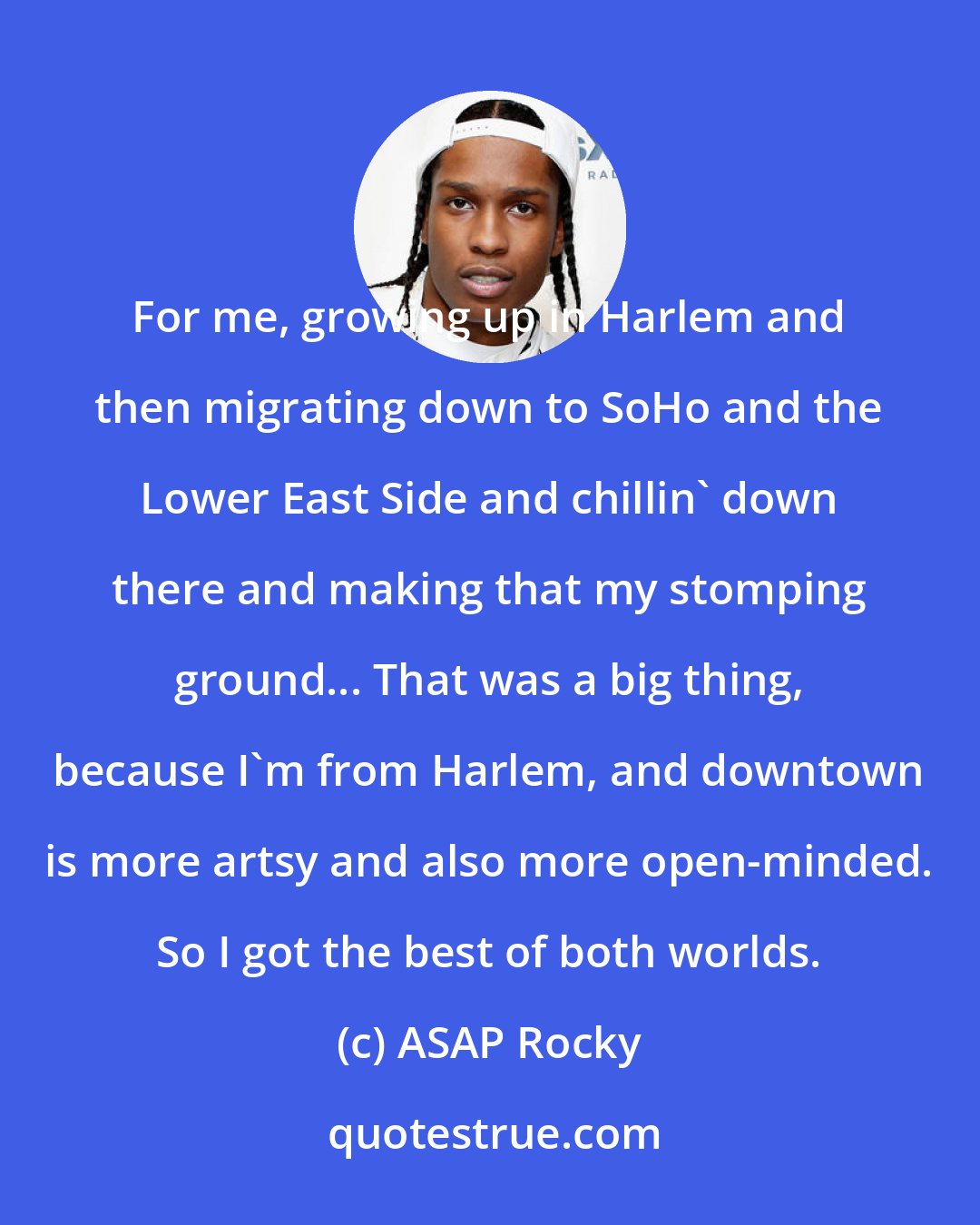 ASAP Rocky: For me, growing up in Harlem and then migrating down to SoHo and the Lower East Side and chillin' down there and making that my stomping ground... That was a big thing, because I'm from Harlem, and downtown is more artsy and also more open-minded. So I got the best of both worlds.