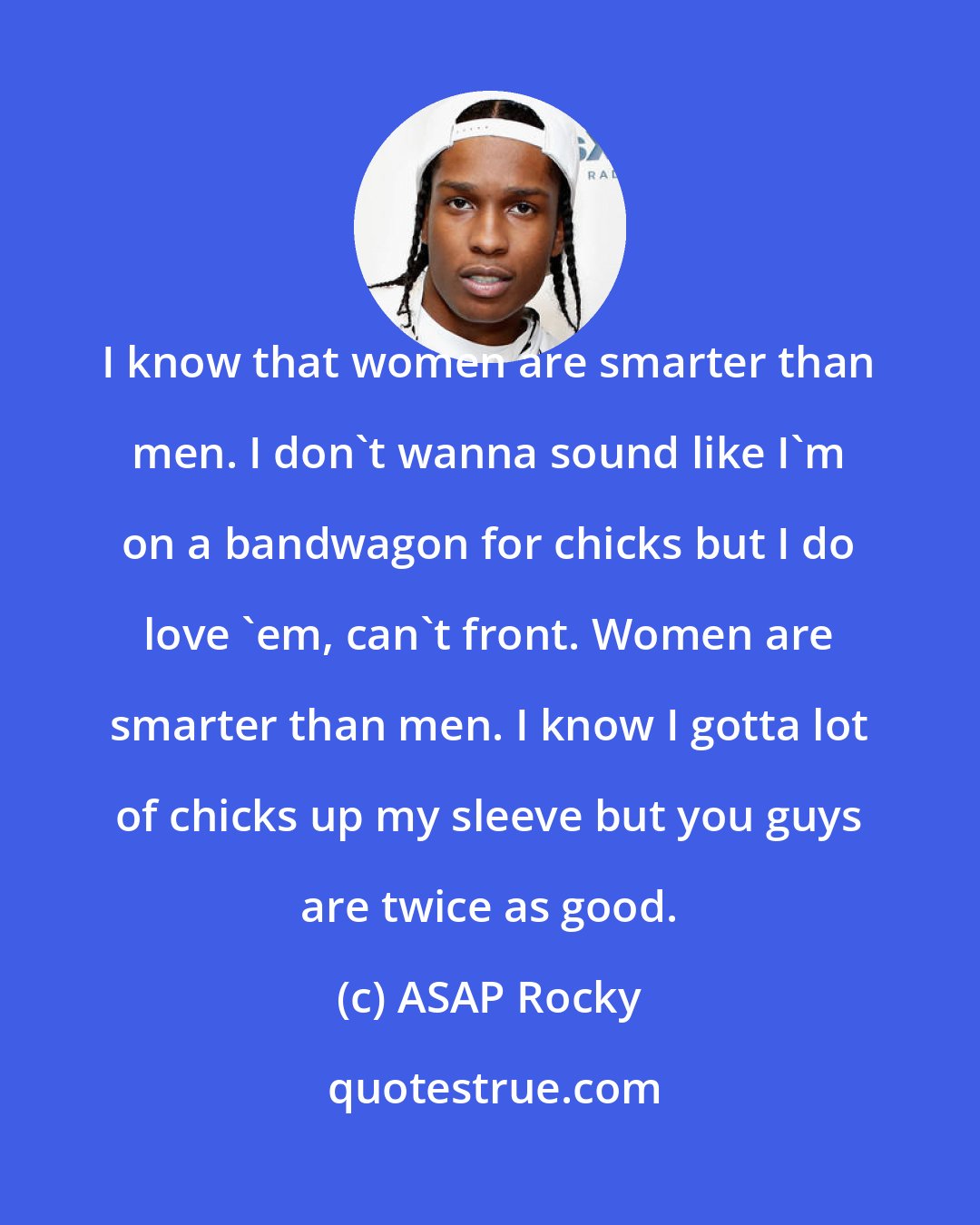 ASAP Rocky: I know that women are smarter than men. I don't wanna sound like I'm on a bandwagon for chicks but I do love 'em, can't front. Women are smarter than men. I know I gotta lot of chicks up my sleeve but you guys are twice as good.