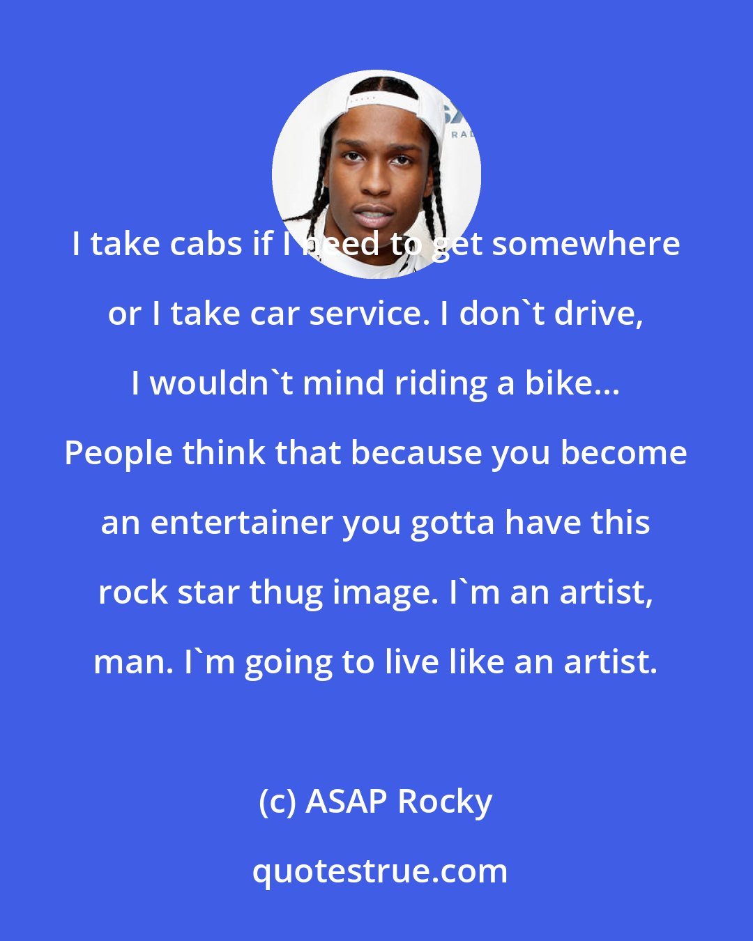 ASAP Rocky: I take cabs if I need to get somewhere or I take car service. I don't drive, I wouldn't mind riding a bike... People think that because you become an entertainer you gotta have this rock star thug image. I'm an artist, man. I'm going to live like an artist.