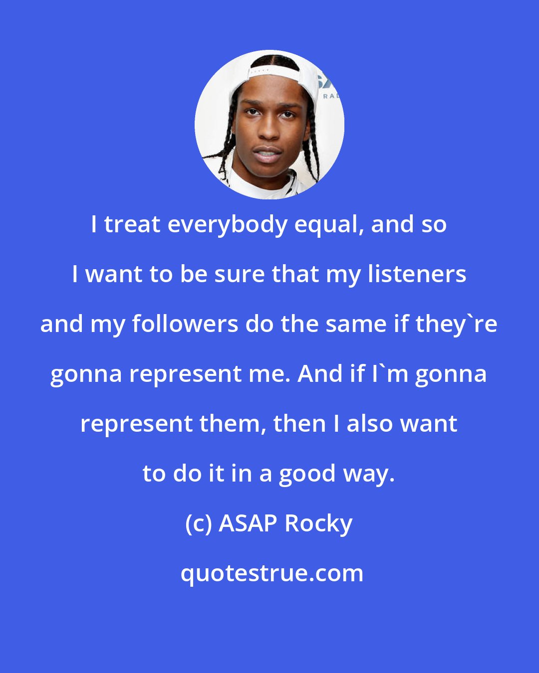 ASAP Rocky: I treat everybody equal, and so I want to be sure that my listeners and my followers do the same if they're gonna represent me. And if I'm gonna represent them, then I also want to do it in a good way.