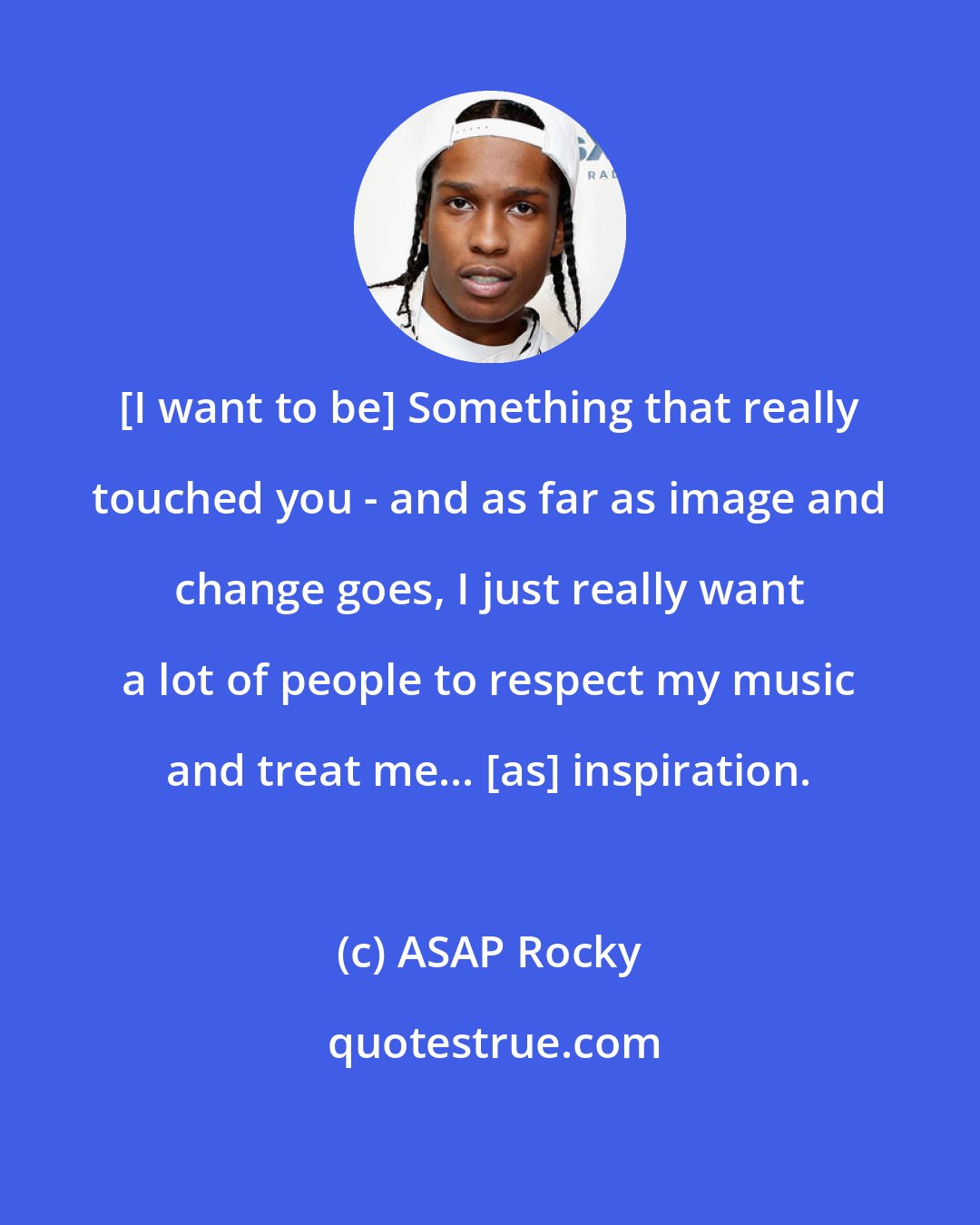 ASAP Rocky: [I want to be] Something that really touched you - and as far as image and change goes, I just really want a lot of people to respect my music and treat me... [as] inspiration.