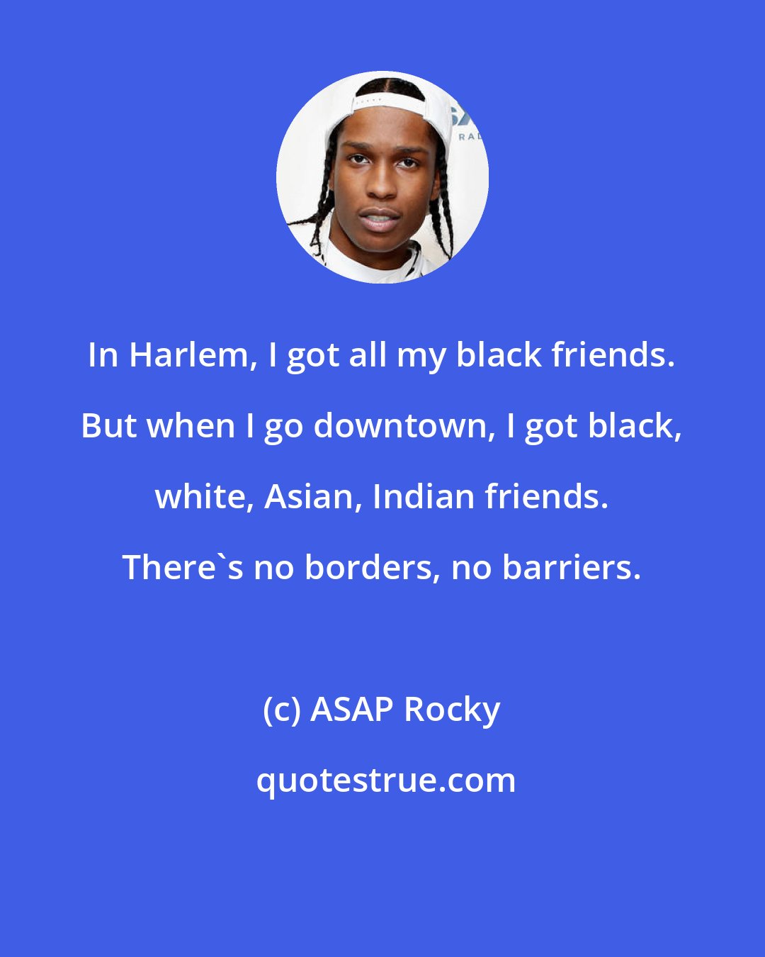 ASAP Rocky: In Harlem, I got all my black friends. But when I go downtown, I got black, white, Asian, Indian friends. There's no borders, no barriers.