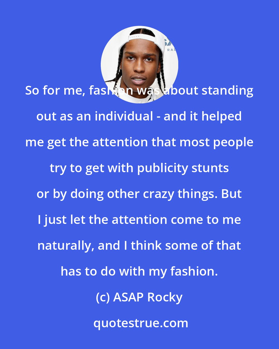 ASAP Rocky: So for me, fashion was about standing out as an individual - and it helped me get the attention that most people try to get with publicity stunts or by doing other crazy things. But I just let the attention come to me naturally, and I think some of that has to do with my fashion.