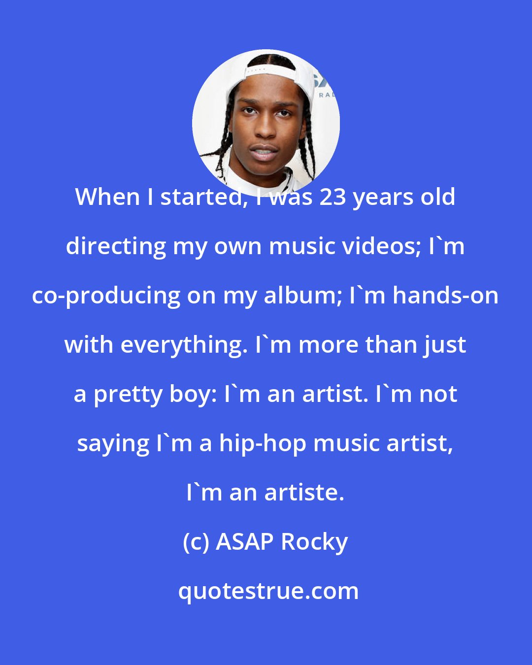 ASAP Rocky: When I started, I was 23 years old directing my own music videos; I'm co-producing on my album; I'm hands-on with everything. I'm more than just a pretty boy: I'm an artist. I'm not saying I'm a hip-hop music artist, I'm an artiste.