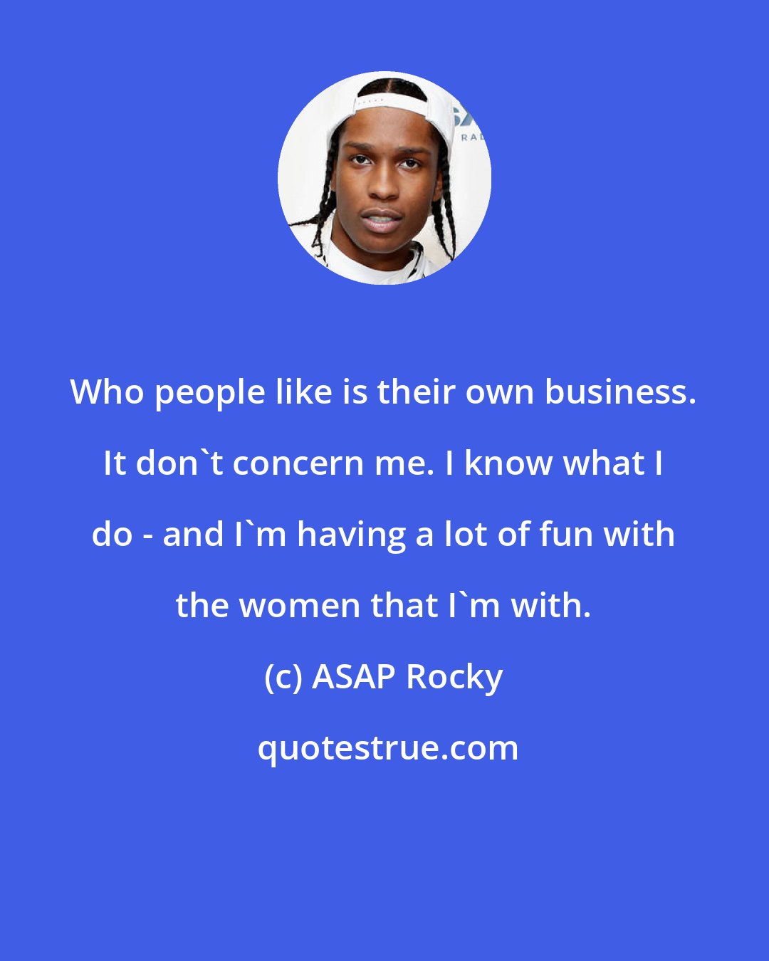 ASAP Rocky: Who people like is their own business. It don't concern me. I know what I do - and I'm having a lot of fun with the women that I'm with.