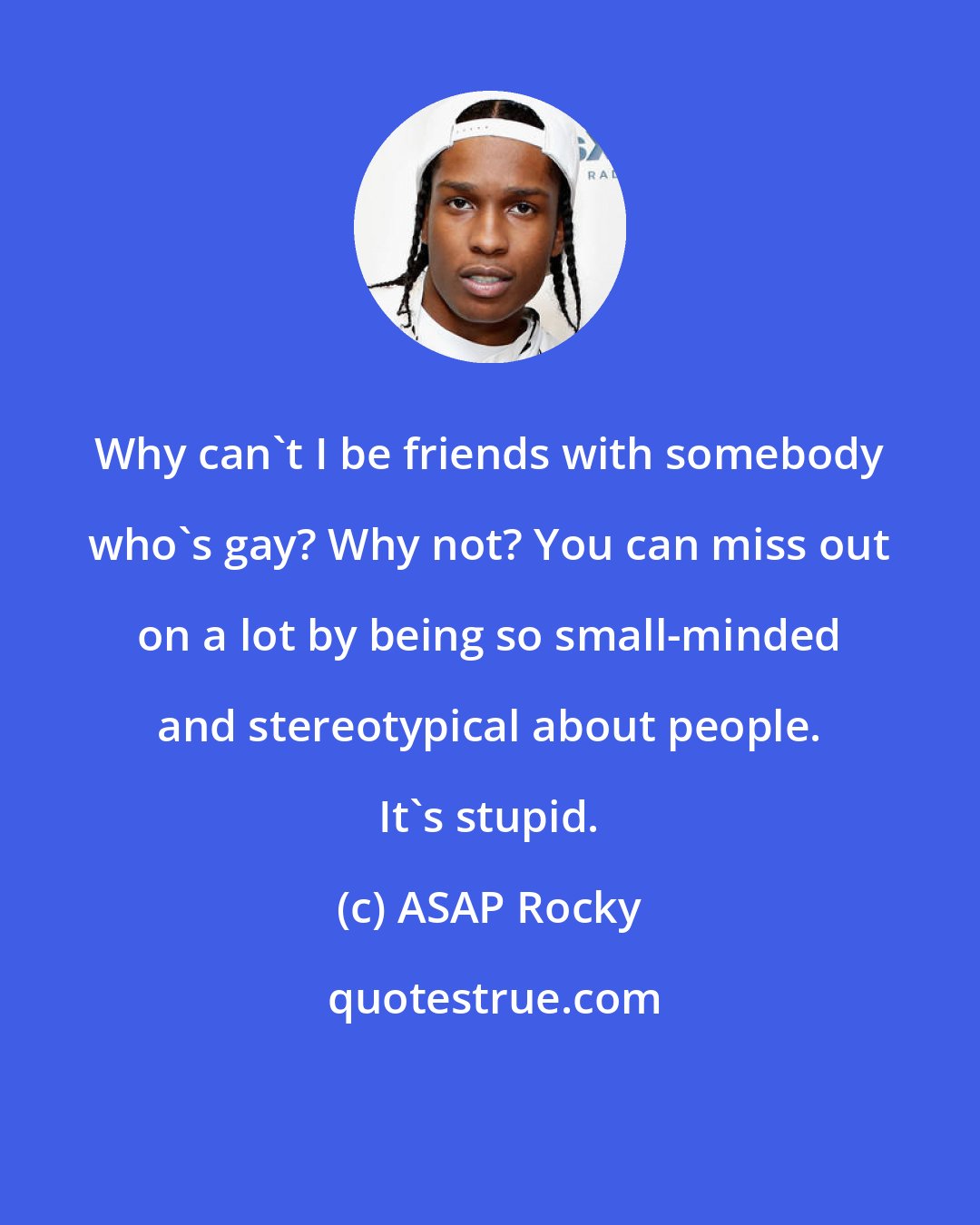 ASAP Rocky: Why can't I be friends with somebody who's gay? Why not? You can miss out on a lot by being so small-minded and stereotypical about people. It's stupid.