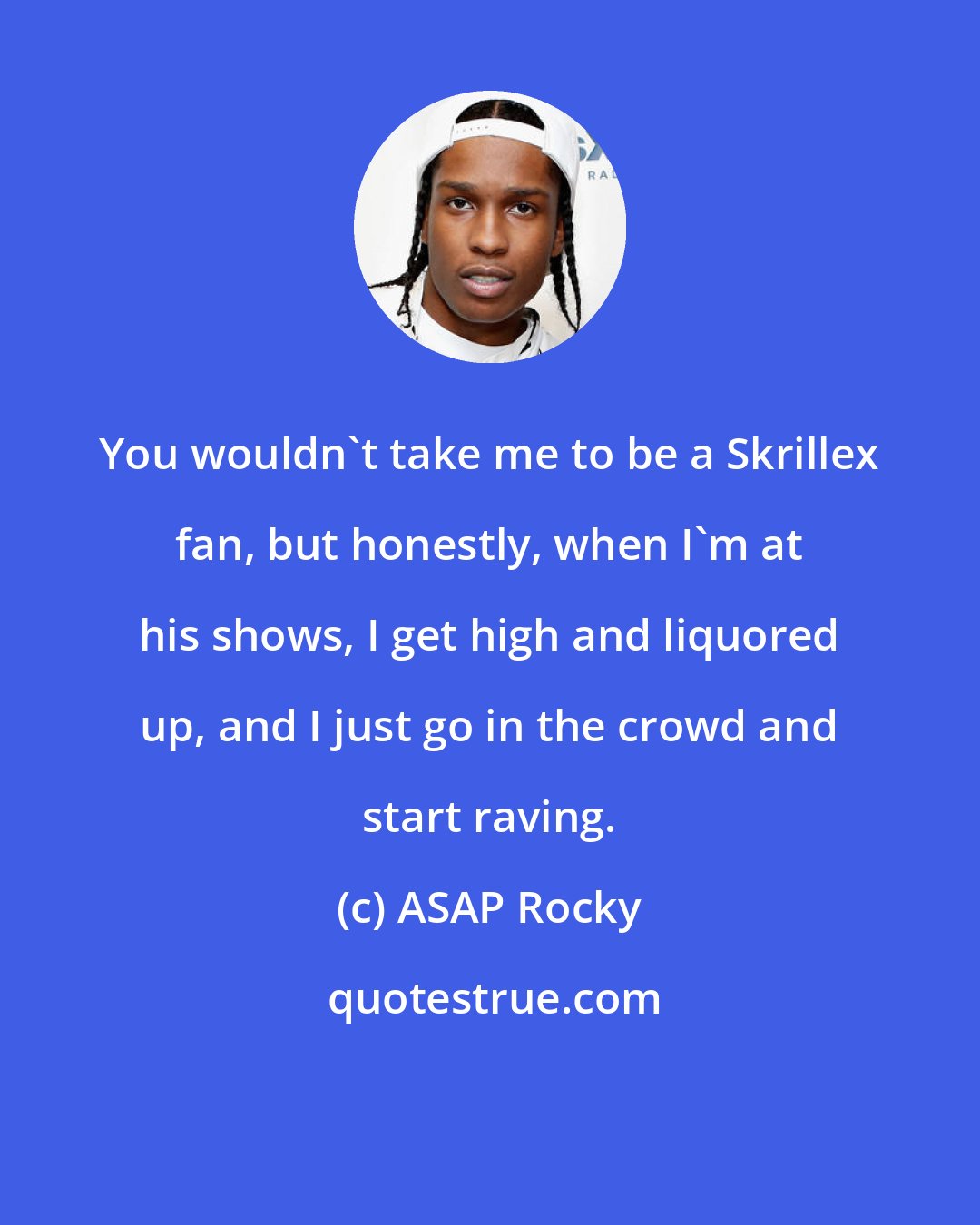 ASAP Rocky: You wouldn't take me to be a Skrillex fan, but honestly, when I'm at his shows, I get high and liquored up, and I just go in the crowd and start raving.